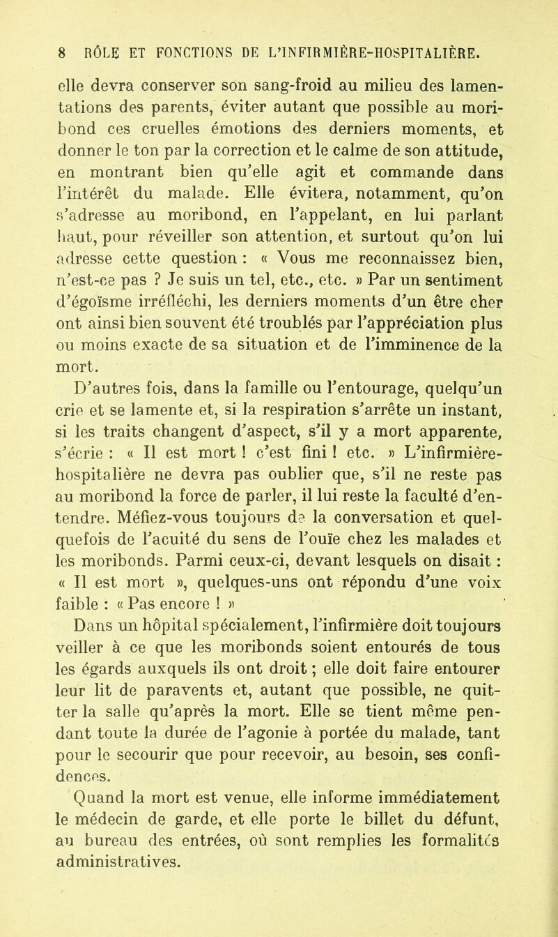 elle devra conserver son sang-froid au milieu des lamen- tations des parents, éviter autant que possible au mori- bond ces cruelles émotions des derniers moments, et donner le ton par la correction et le calme de son attitude, en montrant bien qu'elle agit et commande dans l'intérêt du malade. Elle évitera, notamment, qu'on s'adresse au moribond, en l'appelant, en lui parlant haut, pour réveiller son attention, et surtout qu'on lui adresse cette question : « Vous me reconnaissez bien, n'est-ce pas ? Je suis un tel, etc., etc. » Par un sentiment d'égoïsme irréfléchi, les derniers moments d'un être cher ont ainsi bien souvent été troublés par l'appréciation plus ou moins exacte de sa situation et de l'imminence de la mort. D'autres fois, dans la famille ou l'entourage, quelqu'un crie et se lamente et, si la respiration s'arrête un instant, si les traits changent d'aspect, s'il y a mort apparente, s'écrie : « Il est mort ! c'est fini ! etc. » L'infirmière- hospitalière ne devra pas oublier que, s'il ne reste pas au moribond la force de parler, il lui reste la faculté d'en- tendre. Méfiez-vous toujours de la conversation et quel- quefois de l'acuité du sens de l'ouïe chez les malades et les moribonds. Parmi ceux-ci, devant lesquels on disait : « Il est mort », quelques-uns ont répondu d'une voix faible : « Pas encore ! » Dans un hôpital spécialement, l'infirmière doit toujours veiller à ce que les moribonds soient entourés de tous les égards auxquels ils ont droit ; elle doit faire entourer leur lit de paravents et, autant que possible, ne quit- ter la salle qu'après la mort. Elle se tient même pen- dant toute la durée de l'agonie à portée du malade, tant pour le secourir que pour recevoir, au besoin, ses confi- dences. Quand la mort est venue, elle informe immédiatement le médecin de garde, et elle porte le billet du défunt, au bureau des entrées, où sont remplies les formalites administratives.