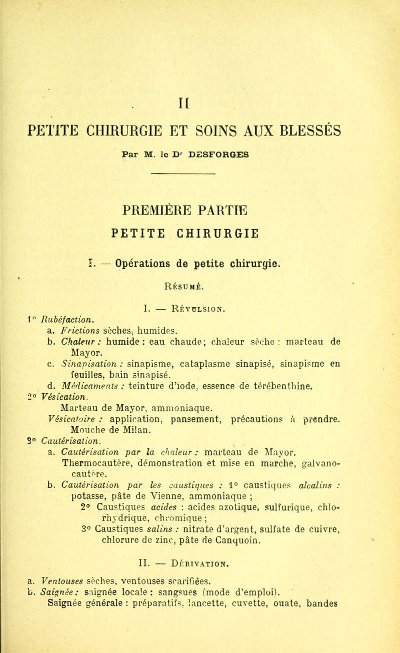 II PETITE CHIRURGIE ET SOINS AUX RLESSÉS Par M. le Dr DESFORGES PREMIÈRE PARTIE PETITE CHIRURGIE L -- Opérations de petite chirurgie. Résumé. I. — Révulsion. 1° Rubéfaction. a. Frictions sèches, humides. b. Chaleur: humide: eau chaude; chaleur sèche: marteau de Mayor. c. Sinapisation : sinapisme, cataplasme sinapisé, sinapisme en feuilles, bain sinapisé. d. Médicaments : teinture d’iode, essence de térébenthine. 2° Vésication. Marteau de Mayor, ammoniaque. Vésicatoire : application, pansement, précautions à prendre. Mouche de Milan. 3° Cautérisation. a. Cautérisation par la chaleur : marteau de Mayor. Thermocautère, démonstration et mise en marche, galvano- cautr-re. b. Cautérisation par les caustiques : 1° caustiques alcalins : potasse, pâte de Vienne, ammoniaque ; 2° Caustiques acides : acides azotique, sulfurique, chlo- rhydrique, chromique; 3° Caustiques salins : nitrate d’argent, sulfate de cuivre, chlorure de zinc, pâte de Canquoin. II. — Dérivation. a. Ventouses sèches, ventouses scarifiées. b. Saignée: saignée locale: sangsues (mode d’emploi). Saignée générale : préparatifs, lancette, cuvette, ouate, bandes