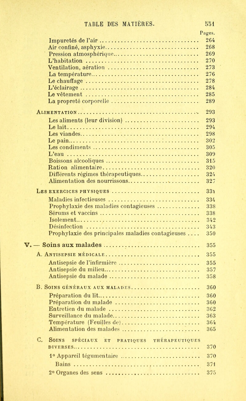 Pages. Impuretés de l’air 264 Air confiné, asphyxie 268 Pression atmosphérique 269 L’habitation 270 Ventilation, aération 273 La température 276 Le chauffage 278 L’éclairage 284 Le vêtement 285 La propreté corporelle 289 Alimentation 293 Les aliments (leur division) 293 Le lait 294 Les viandes 298 Le pain : 302 Les condiments 305 L’eau 309 Boissons alcooliques 315 Ration alimentaire 320 Différents régimes thérapeutiques 324 Alimentation des nourrissons 327 Les exercices physiques 33i Maladies infectieuses 334 Prophylaxie des maladies contagieuses 338 Sérums et vaccins 338 Isolement 342 Désinfection 343 Prophylaxie des principales maladies contagieuses .... 350 . — Soins aux malades 355 A. Antisepsie médicale 355 Antisepsie de l’infirmière 355 Antisepsie du milieu 357 Antisepsie du malade 358 B. Soins généraux aux malades 360 Préparation du lit 360 Préparation du malade 360 Entretien du malade 362 Surveillance du malade 363 Température (Feuilles de) 364 Alimentation des malades 365 C. Soins spéciaux et pratiques thérapeutiques DIVERSES 370 1° Appareil tégumentaire 370 Bains 371 2° Organes des sens 375