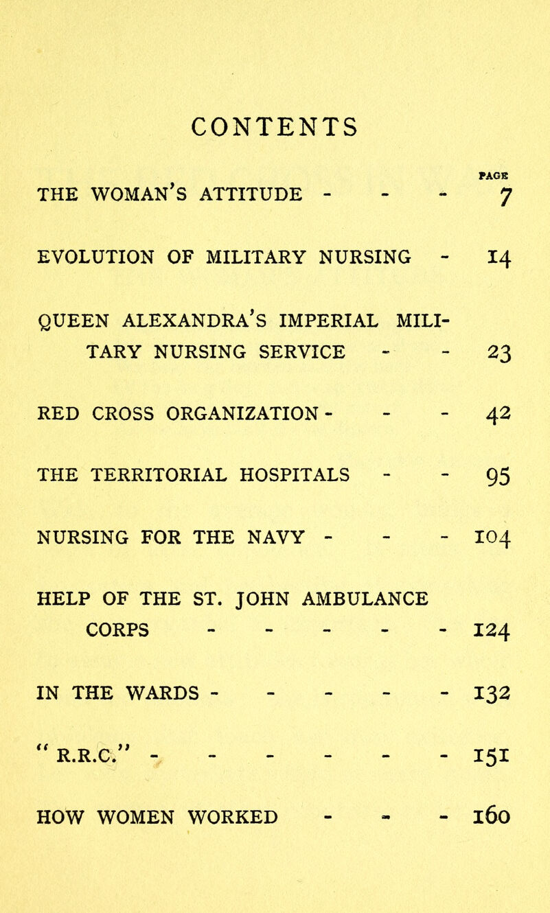 CONTENTS PAGE THE WOMAN'S ATTITUDE J EVOLUTION OF MILITARY NURSING - 14 QUEEN ALEXANDRA'S IMPERIAL MILI- TARY NURSING SERVICE - - 23 RED CROSS ORGANIZATION- - - 42 THE TERRITORIAL HOSPITALS 95 NURSING FOR THE NAVY - - - I04 HELP OF THE ST. JOHN AMBULANCE CORPS 124 IN THE WARDS ----- 132  R.R.C. ------ 151 HOW WOMEN WORKED - l6o