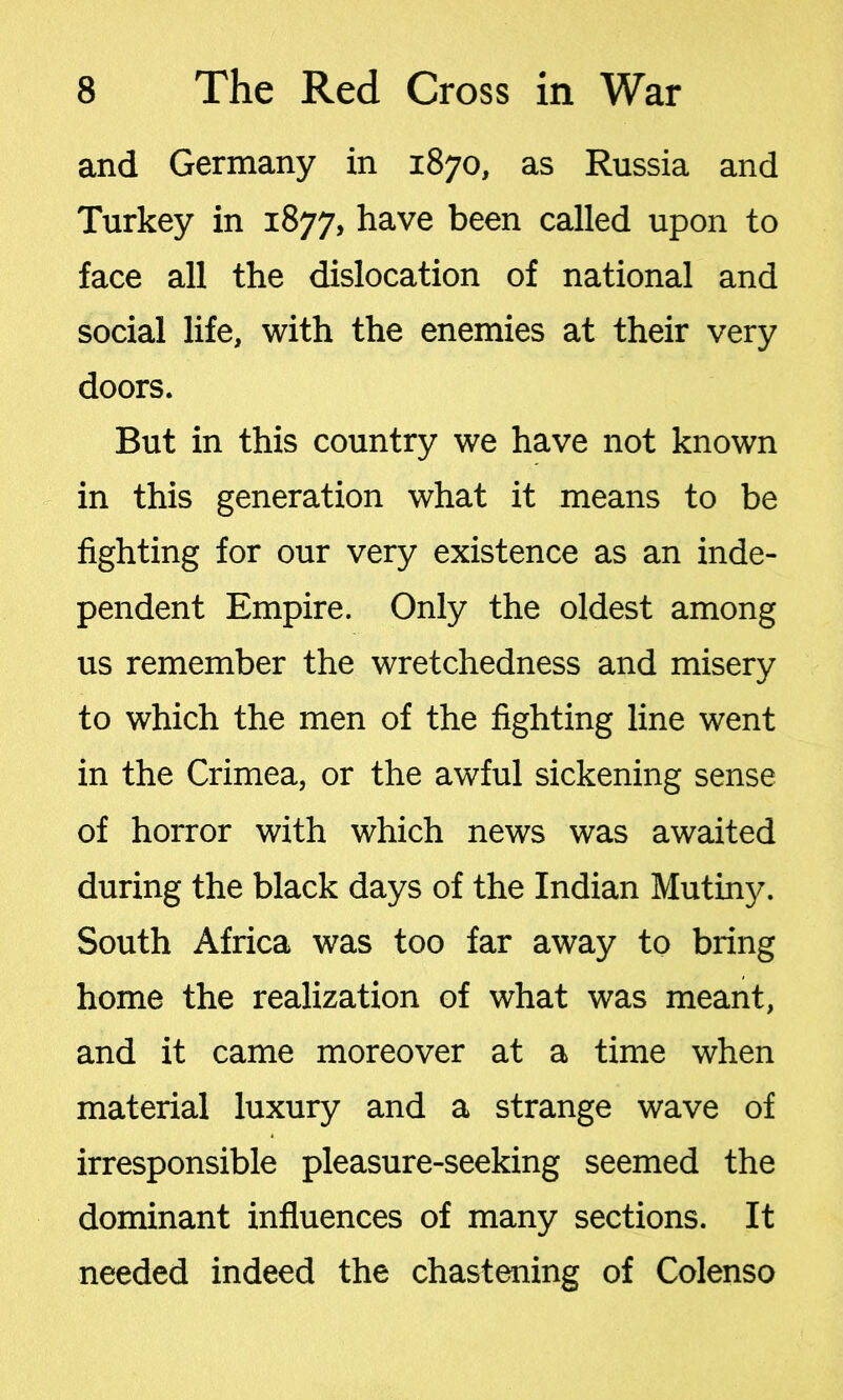 and Germany in 1870, as Russia and Turkey in 1877, have been called upon to face all the dislocation of national and social life, with the enemies at their very doors. But in this country we have not known in this generation what it means to be fighting for our very existence as an inde- pendent Empire. Only the oldest among us remember the wretchedness and misery to which the men of the fighting line went in the Crimea, or the awful sickening sense of horror with which news was awaited during the black days of the Indian Mutiny. South Africa was too far away to bring home the realization of what was meant, and it came moreover at a time when material luxury and a strange wave of irresponsible pleasure-seeking seemed the dominant influences of many sections. It needed indeed the chastening of Colenso