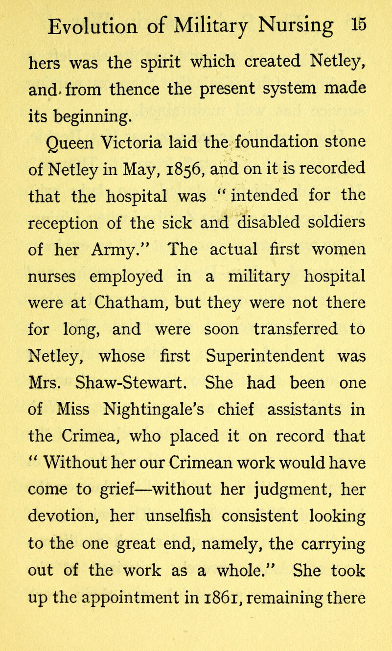 hers was the spirit which created Netley, and. from thence the present system made its beginning. Queen Victoria laid the foundation stone of Netley in May, 1856, and on it is recorded that the hospital was “ intended for the reception of the sick and disabled soldiers of her Army.” The actual first women nurses employed in a military hospital were at Chatham, but they were not there for long, and were soon transferred to Netley, whose first Superintendent was Mrs. Shaw-Stewart. She had been one of Miss Nightingale’s chief assistants in the Crimea, who placed it on record that “ Without her our Crimean work would have come to grief—without her judgment, her devotion, her unselfish consistent looking to the one great end, namely, the carrying out of the work as a whole.” She took up the appointment in 1861, remaining there