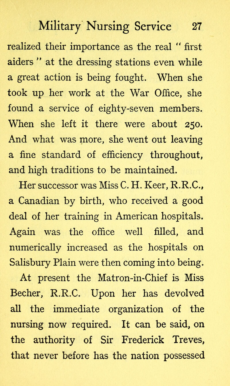 realized their importance as the real  first aiders ” at the dressing stations even while a great action is being fought. When she took up her work at the War Office, she found a service of eighty-seven members. When she left it there were about 250. And what was more, she went out leaving a fine standard of efficiency throughout, and high traditions to be maintained. Her successor was Miss C. H. Keer, R.R.C., a Canadian by birth, who received a good deal of her training in American hospitals. Again was the office well filled, and numerically increased as the hospitals on Salisbury Plain were then coming into being. At present the Matron-in-Chief is Miss Becher, R.R.C. Upon her has devolved all the immediate organization of the nursing now required. It can be said, on the authority of Sir Frederick Treves, that never before has the nation possessed