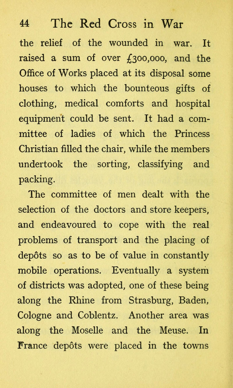 the relief of the wounded in war. It raised a sum of over £300,000, and the Office of Works placed at its disposal some houses to which the bounteous gifts of clothing, medical comforts and hospital equipment could be sent. It had a com- mittee of ladies of which the Princess Christian filled the chair, while the members undertook the sorting, classifying and packing. The committee of men dealt with the selection of the doctors and store keepers, and endeavoured to cope with the real problems of transport and the placing of depots so as to be of value in constantly mobile operations. Eventually a system of districts was adopted, one of these being along the Rhine from Strasburg, Baden, Cologne and Coblentz. Another area was along the Moselle and the Meuse. In France depots were placed in the towns