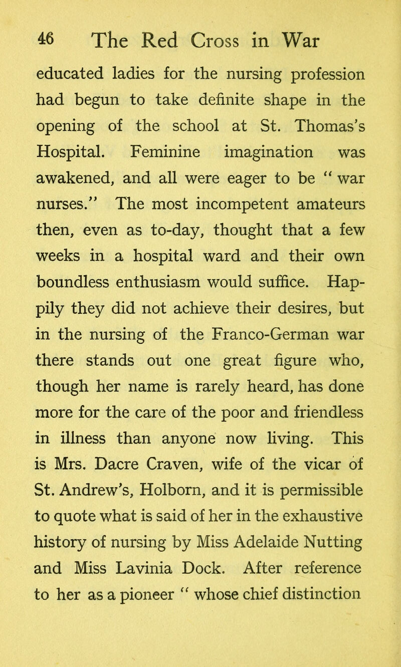 educated ladies for the nursing profession had begun to take definite shape in the opening of the school at St. Thomas's Hospital. Feminine imagination was awakened, and all were eager to be “ war nurses. The most incompetent amateurs then, even as to-day, thought that a few weeks in a hospital ward and their own boundless enthusiasm would suffice. Hap- pily they did not achieve their desires, but in the nursing of the Franco-German war there stands out one great figure who, though her name is rarely heard, has done more for the care of the poor and friendless in illness than anyone now living. This is Mrs. Dacre Craven, wife of the vicar of St. Andrew's, Holborn, and it is permissible to quote what is said of her in the exhaustive history of nursing by Miss Adelaide Nutting and Miss Lavinia Dock. After reference to her as a pioneer “ whose chief distinction