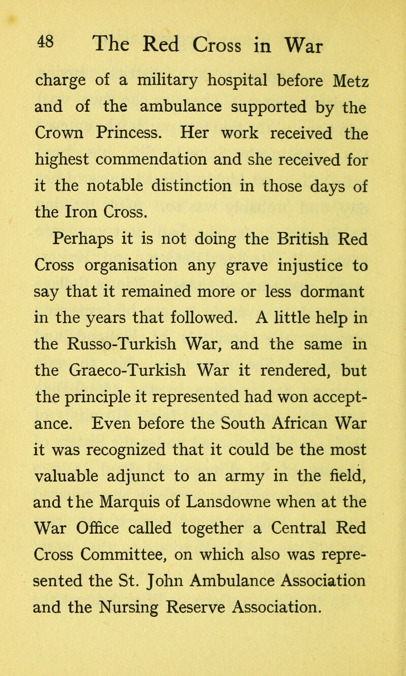 charge of a military hospital before Metz and of the ambulance supported by the Crown Princess. Her work received the highest commendation and she received for it the notable distinction in those days of the Iron Cross. Perhaps it is not doing the British Red Cross organisation any grave injustice to say that it remained more or less dormant in the years that followed. A little help in the Russo-Turkish War, and the same in the Graeco-Turkish War it rendered, but the principle it represented had won accept- ance. Even before the South African War it was recognized that it could be the most valuable adjunct to an army in the field, and the Marquis of Lansdowne when at the War Office called together a Central Red Cross Committee, on which also was repre- sented the St. John Ambulance Association and the Nursing Reserve Association.