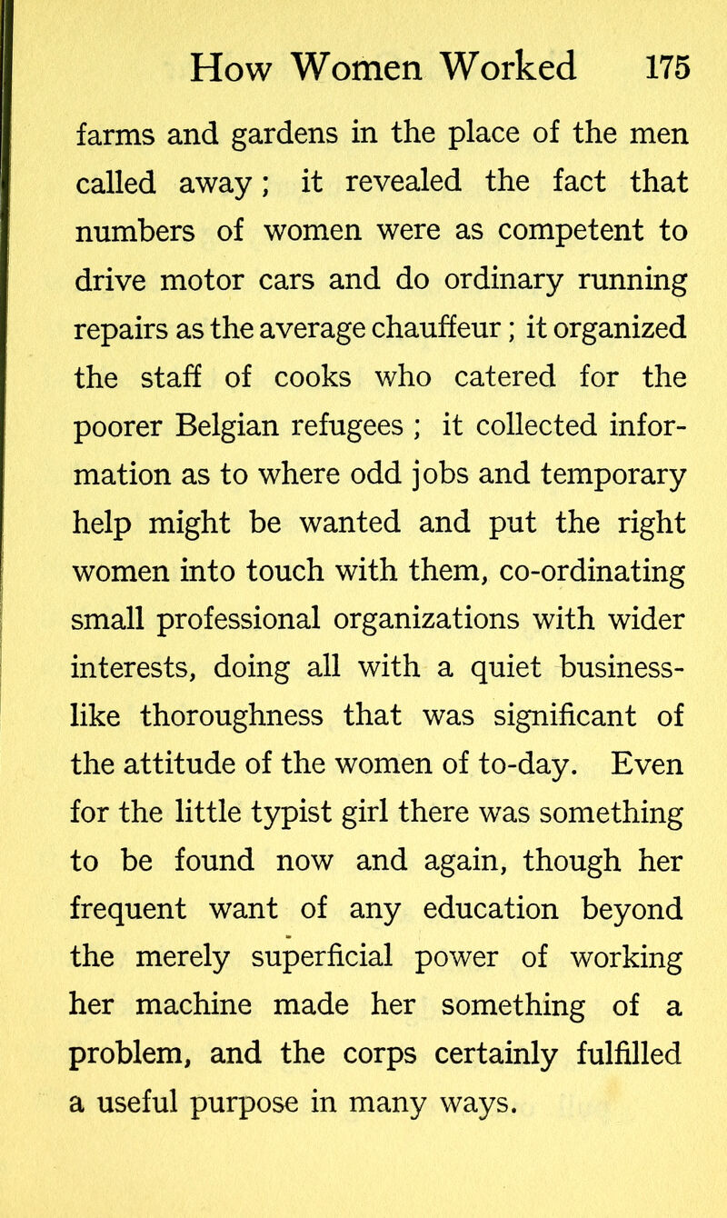 farms and gardens in the place of the men called away; it revealed the fact that numbers of women were as competent to drive motor cars and do ordinary running repairs as the average chauffeur; it organized the staff of cooks who catered for the poorer Belgian refugees ; it collected infor- mation as to where odd jobs and temporary help might be wanted and put the right women into touch with them, co-ordinating small professional organizations with wider interests, doing all with a quiet business- like thoroughness that was significant of the attitude of the women of to-day. Even for the little typist girl there was something to be found now and again, though her frequent want of any education beyond the merely superficial power of working her machine made her something of a problem, and the corps certainly fulfilled a useful purpose in many ways.