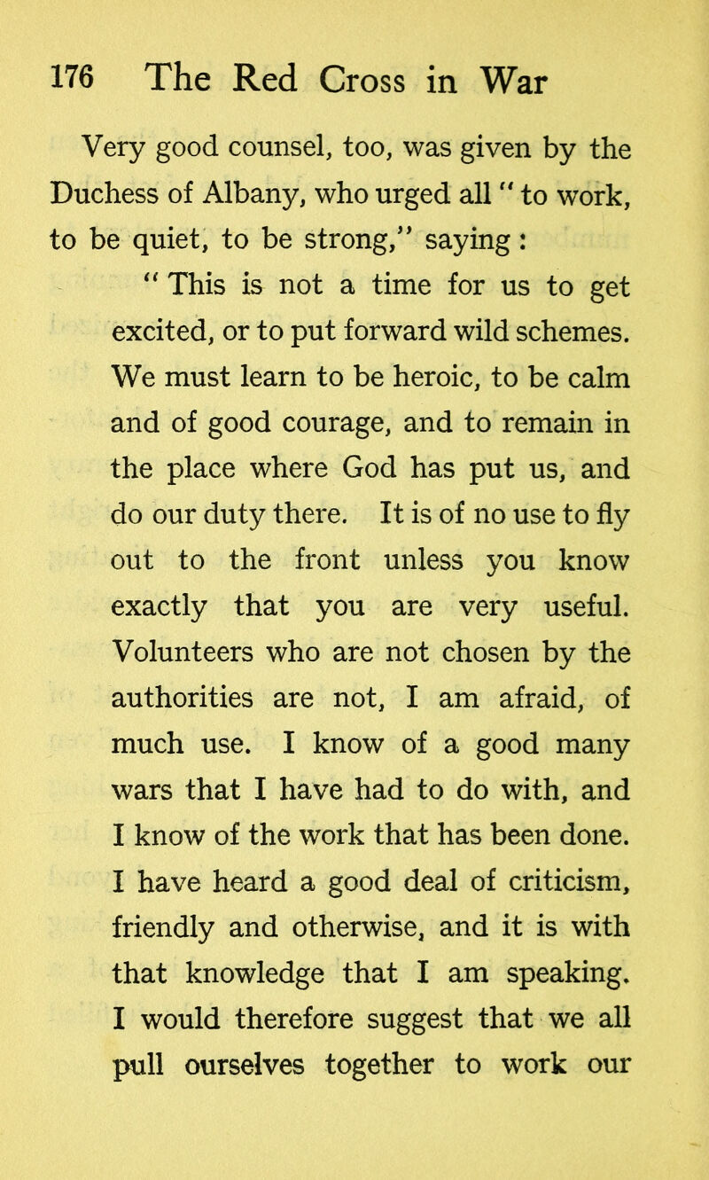 Very good counsel, too, was given by the Duchess of Albany, who urged all “ to work, to be quiet, to be strong,” saying: “ This is not a time for us to get excited, or to put forward wild schemes. We must learn to be heroic, to be calm and of good courage, and to remain in the place where God has put us, and do our duty there. It is of no use to fly out to the front unless you know exactly that you are very useful. Volunteers who are not chosen by the authorities are not, I am afraid, of much use. I know of a good many wars that I have had to do with, and I know of the work that has been done. I have heard a good deal of criticism, friendly and otherwise, and it is with that knowledge that I am speaking. I would therefore suggest that we all pull ourselves together to work our