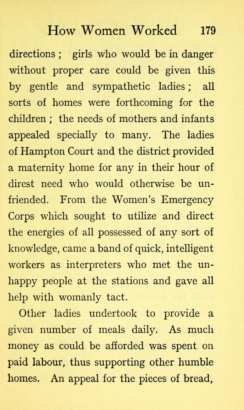 directions ; girls who would be in danger without proper care could be given this by gentle and sympathetic ladies; all sorts of homes were forthcoming for the children ; the needs of mothers and infants appealed specially to many. The ladies of Hampton Court and the district provided a maternity home for any in their hour of direst need who would otherwise be un- friended. From the Women's Emergency Corps which sought to utilize and direct the energies of all possessed of any sort of knowledge, came a band of quick, intelligent workers as interpreters who met the un- happy people at the stations and gave all help with womanly tact. Other ladies undertook to provide a given number of meals daily. As much money as could be afforded was spent on paid labour, thus supporting other humble homes. An appeal for the pieces of bread,