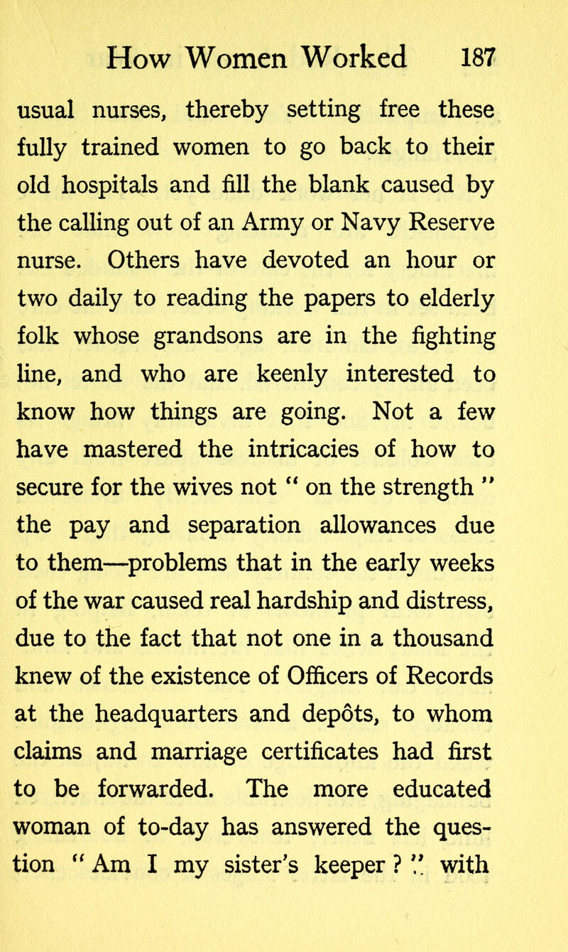 usual nurses, thereby setting free these fully trained women to go back to their old hospitals and fill the blank caused by the calling out of an Army or Navy Reserve nurse. Others have devoted an hour or two daily to reading the papers to elderly folk whose grandsons are in the fighting line, and who are keenly interested to know how things are going. Not a few have mastered the intricacies of how to secure for the wives not “ on the strength ” the pay and separation allowances due to them—problems that in the early weeks of the war caused real hardship and distress, due to the fact that not one in a thousand knew of the existence of Officers of Records at the headquarters and depots, to whom claims and marriage certificates had first to be forwarded. The more educated woman of to-day has answered the ques- tion “ Am I my sister’s keeper ? ” with