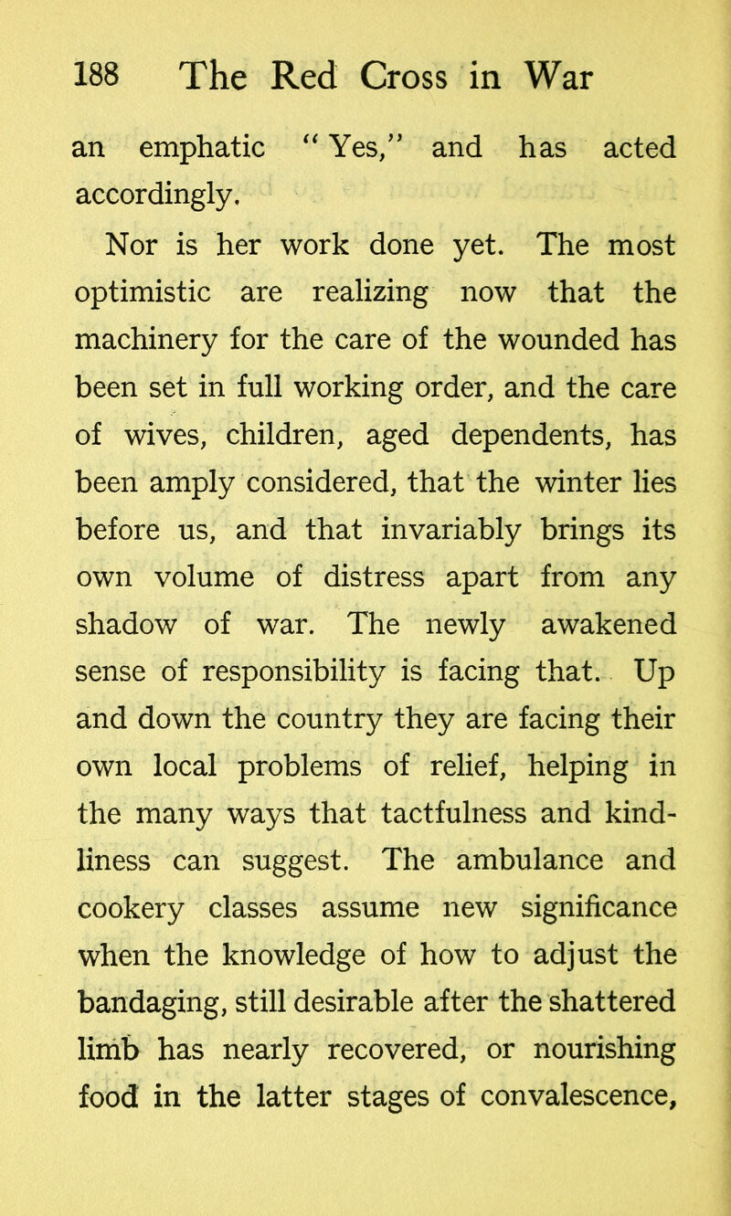 an emphatic “Yes,” and has acted accordingly. Nor is her work done yet. The most optimistic are realizing now that the machinery for the care of the wounded has been set in full working order, and the care of wives, children, aged dependents, has been amply considered, that the winter lies before us, and that invariably brings its own volume of distress apart from any shadow of war. The newly awakened sense of responsibility is facing that. Up and down the country they are facing their own local problems of relief, helping in the many ways that tactfulness and kind- liness can suggest. The ambulance and cookery classes assume new significance when the knowledge of how to adjust the bandaging, still desirable after the shattered limb has nearly recovered, or nourishing food in the latter stages of convalescence.