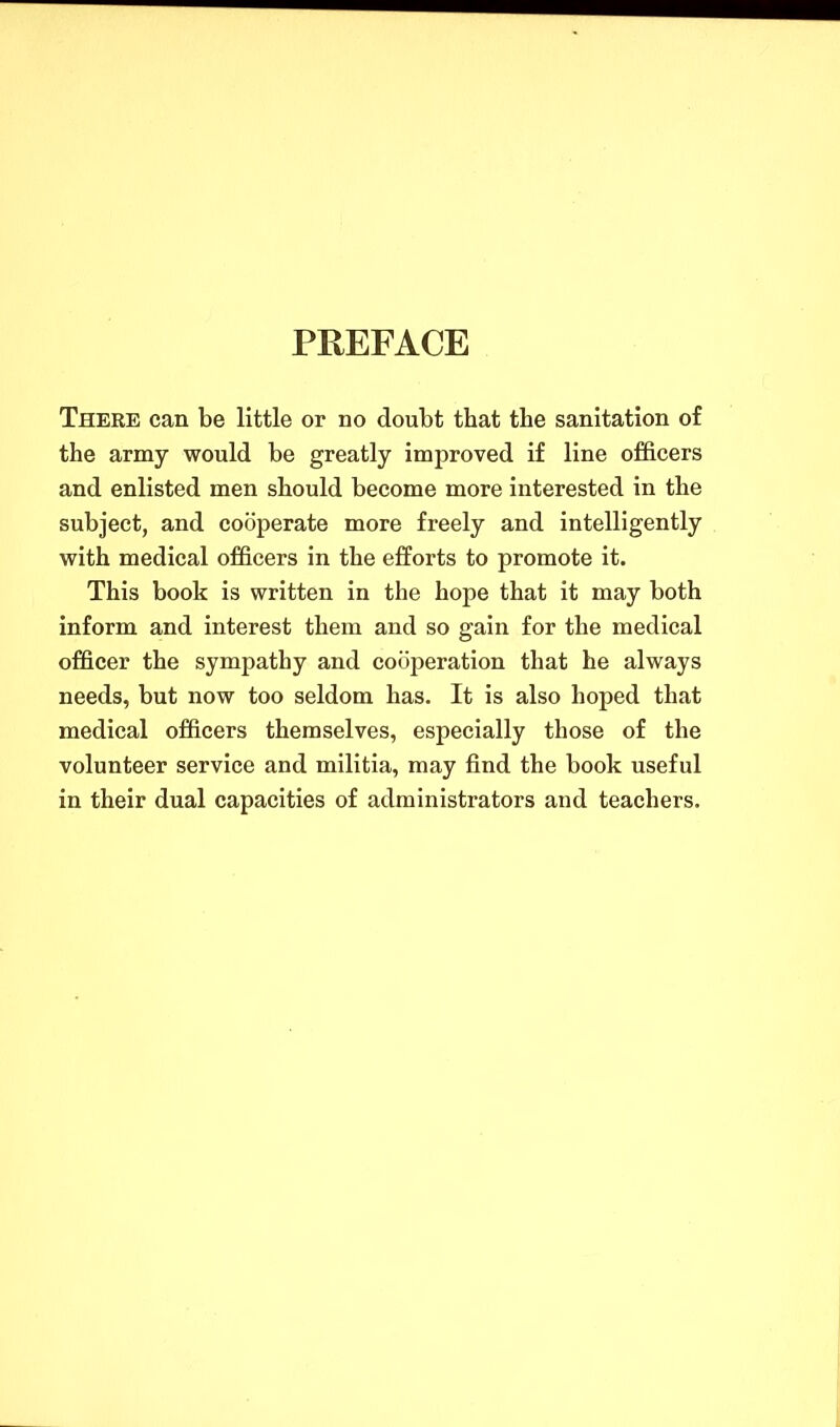 PREFACE There can be little or no doubt that the sanitation of the army would be greatly improved if line officers and enlisted men should become more interested in the subject, and cooperate more freely and intelligently with medical officers in the efforts to promote it. This book is written in the hope that it may both inform and interest them and so gain for the medical officer the sympathy and cooperation that he always needs, but now too seldom has. It is also hoped that medical officers themselves, especially those of the volunteer service and militia, may find the book useful in their dual capacities of administrators and teachers.