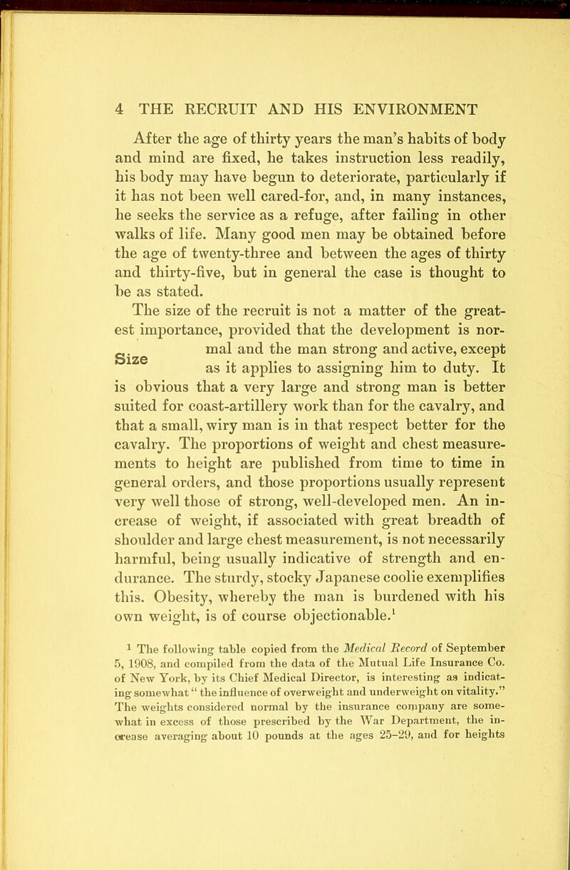 After the age of thirty years the man’s habits of body and mind are fixed, he takes instruction less readily, his body may have begun to deteriorate, particularly if it has not been well cared-for, and, in many instances, he seeks the service as a refuge, after failing in other walks of life. Many good men may be obtained before the age of twenty-three and between the ages of thirty and thirty-five, but in general the case is thought to be as stated. The size of the recruit is not a matter of the great- est importance, provided that the development is nor- g. ^ mal and the man strong and active, except as it applies to assigning him to duty. It is obvious that a very large and strong man is better suited for coast-artillery work than for the cavalry, and that a small, wiry man is in that respect better for the cavalry. The proportions of weight and chest measure- ments to height are published from time to time in general orders, and those proportions usually represent very well those of strong, well-developed men. An in- crease of weight, if associated with great breadth of shoulder and large chest measurement, is not necessarily harmful, being usually indicative of strength and en- durance. The sturdy, stocky Japanese coolie exemplifies this. Obesity, whereby the man is burdened with his own weight, is of course objectionable.1 1 The following table copied from the Medical Record of September 5, 1908, and compiled from the data of the Mutual Life Insurance Co. of New York, by its Chief Medical Director, is interesting as indicat- ing somewhat “ the influence of overweight and underweight on vitality.” The weights considered normal by the insurance company are some- what in excess of those prescribed by the War Department, the in- crease averaging about 10 pounds at the ages 25-29, and for heights