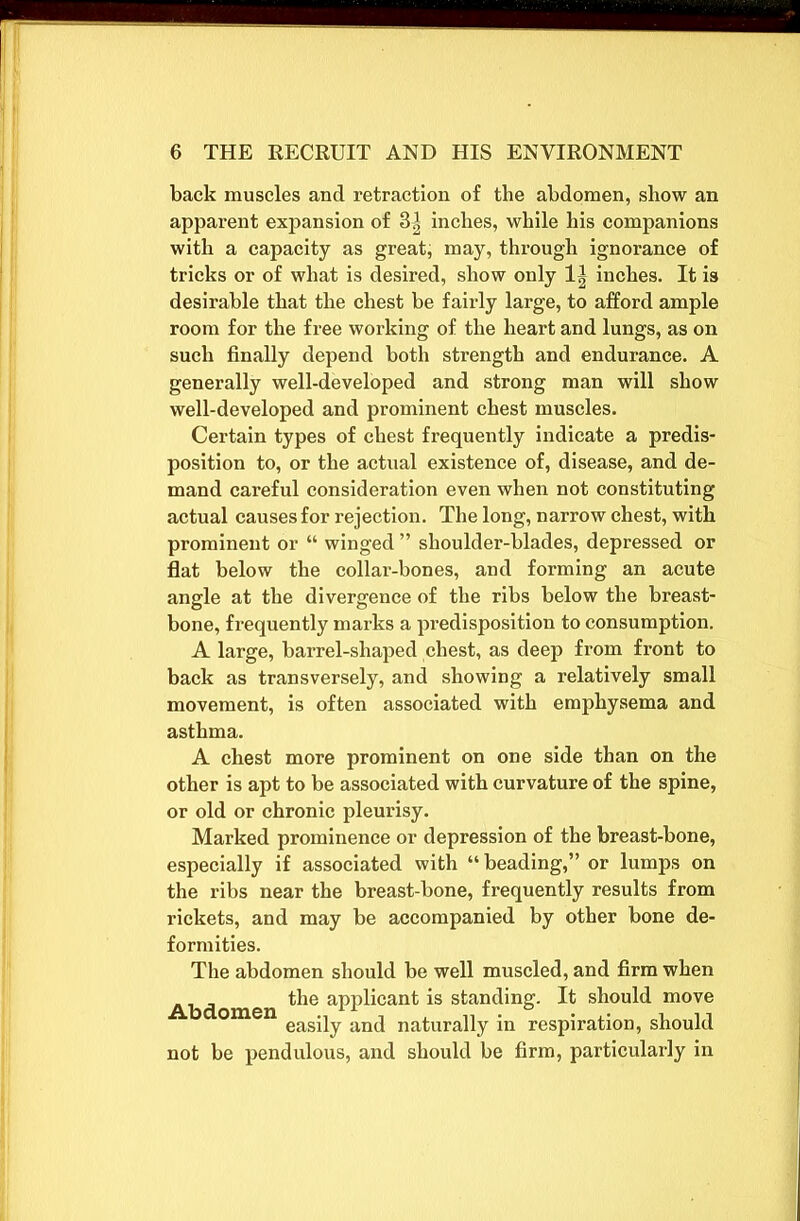 back muscles and retraction of the abdomen, show an apparent expansion of 3| inches, while his companions with a capacity as great, may, through ignorance of tricks or of what is desired, show only 1| inches. It is desirable that the chest be fairly large, to afford ample room for the free working of the heart and lungs, as on such finally depend both strength and endurance. A generally well-developed and strong man will show well-developed and prominent chest muscles. Certain types of chest frequently indicate a predis- position to, or the actual existence of, disease, and de- mand careful consideration even when not constituting actual causes for rejection. The long, narrow chest, with prominent or “ winged ” shoulder-blades, depressed or flat below the collar-bones, and forming an acute angle at the divergence of the ribs below the breast- bone, frequently marks a predisposition to consumption. A large, barrel-shaped chest, as deep from front to back as transversely, and showing a relatively small movement, is often associated with emphysema and asthma. A chest more prominent on one side than on the other is apt to be associated with curvature of the spine, or old or chronic pleurisy. Marked prominence or depression of the breast-bone, especially if associated with “beading,” or lumps on the ribs near the breast-bone, frequently results from rickets, and may be accompanied by other bone de- formities. The abdomen should be well muscled, and firm when Abdomen aPP^can^ standing. It should move easily and naturally in respiration, should not be pendulous, and should be firm, particularly in