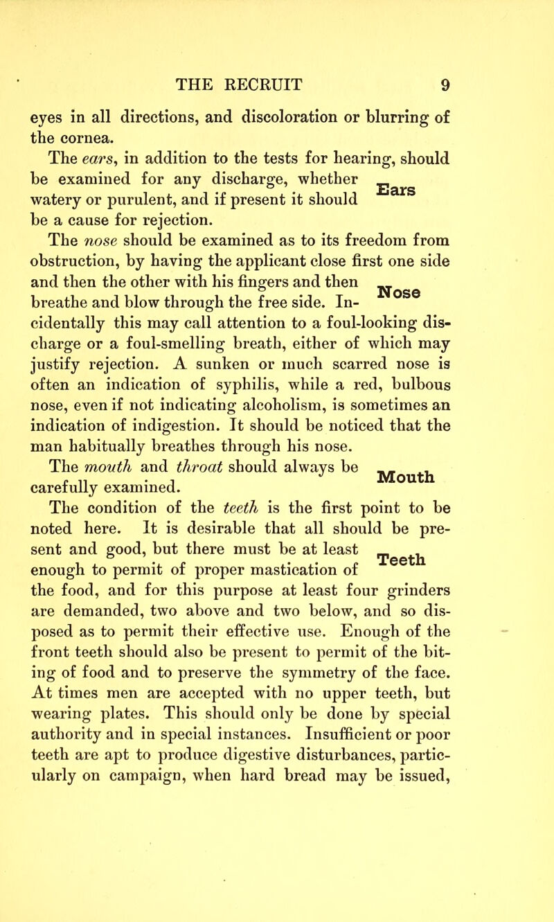eyes in all directions, and discoloration or blurring of the cornea. The ears, in addition to the tests for hearing, should be examined for any discharge, whether ■£jarg watery or purulent, and if present it should be a cause for rejection. The nose should be examined as to its freedom from obstruction, by having the applicant close first one side and then the other with his fingers and then ^ breathe and blow through the free side. In- cidentally this may call attention to a foul-looking dis- charge or a foul-smelling breath, either of which may justify rejection. A sunken or much scarred nose is often an indication of syphilis, while a red, bulbous nose, even if not indicating alcoholism, is sometimes an indication of indigestion. It should be noticed that the man habitually breathes through his nose. The mouth and throat should always be „ „ „ . , J Mouth carefully examined. The condition of the teeth is the first point to be noted here. It is desirable that all should be pre- sent and good, but there must be at least rjigg^ enough to permit of proper mastication of the food, and for this purpose at least four grinders are demanded, two above and two below, and so dis- posed as to permit their effective use. Enough of the front teeth should also be present to permit of the bit- ing of food and to preserve the symmetry of the face. At times men are accepted with no upper teeth, but wearing plates. This should only be done by special authority and in special instances. Insufficient or poor teeth are apt to produce digestive disturbances, partic- ularly on campaign, when hard bread may be issued,