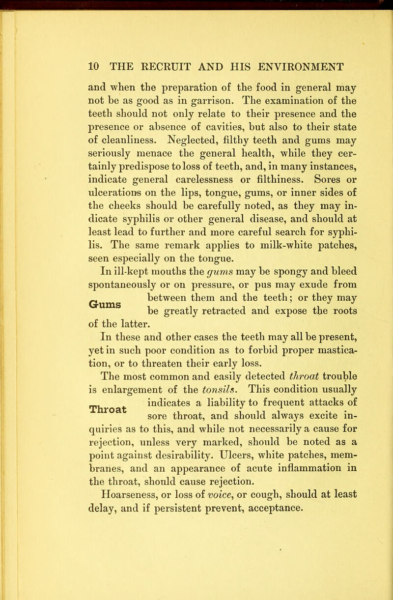 and when the preparation of the food in general may not he as good as in garrison. The examination of the teeth should not only relate to their presence and the presence or absence of cavities, but also to their state of cleanliness. Neglected, filthy teeth and gums may seriously menace the general health, while they cer- tainly predispose to loss of teeth, and, in many instances, indicate general carelessness or filthiness. Sores or ulcerations on the lips, tongue, gums, or inner sides of the cheeks should be carefully noted, as they may in- dicate syphilis or other general disease, and should at least lead to further and more careful search for syphi- lis. The same remark applies to milk-white patches, seen especially on the tongue. In ill-kept mouths the gums may he spongy and bleed spontaneously or on pressure, or pus may exude from Gums between them and the teeth; or they may be greatly retracted and expose the roots of the latter. In these and other cases the teeth may all he present, yet in such poor condition as to forbid proper mastica- tion, or to threaten their early loss. The most common and easily detected throat trouble is enlargement of the tonsils. This condition usually Throat ideates a liability to frequent attacks of sore throat, and should always excite in- quiries as to this, and while not necessarily a cause for rejection, unless very marked, should be noted as a point against desirability. Ulcers, white patches, mem- branes, and an appearance of acute inflammation in the throat, should cause rejection. Hoarseness, or loss of voice, or cough, should at least delay, and if persistent prevent, acceptance.