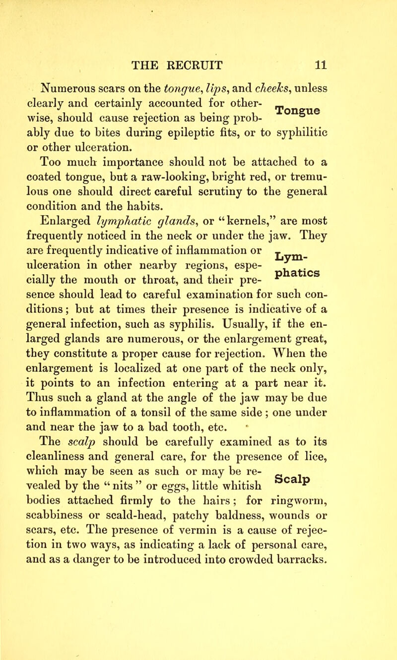 Numerous scars on the tongue. Ups, and cheeks, unless clearly and certainly accounted for other- wise, should cause rejection as being prob- ° ably due to bites during epileptic fits, or to syphilitic or other ulceration. Too much importance should not be attached to a coated tongue, but a raw-looking, bright red, or tremu- lous one should direct careful scrutiny to the general condition and the habits. Enlarged lymphatic glands, or “kernels,” are most frequently noticed in the neck or under the jaw. They are frequently indicative of inflammation or ^ym phatics ulceration in other nearby regions, espe- cially the mouth or throat, and their pre- sence should lead to careful examination for such con- ditions ; but at times their presence is indicative of a general infection, such as syphilis. Usually, if the en- larged glands are numerous, or the enlargement great, they constitute a proper cause for rejection. When the enlargement is localized at one part of the neck only, it points to an infection entering at a part near it. Thus such a gland at the angle of the jaw may be due to inflammation of a tonsil of the same side ; one under and near the jaw to a bad tooth, etc. The scalp should be carefully examined as to its cleanliness and general care, for the presence of lice, which may he seen as such or may be re- vealed by the “ nits ” or eggs, little whitish Scalp bodies attached firmly to the hairs ; for ringworm, scabbiness or scald-head, patchy baldness, wounds or scars, etc. The presence of vermin is a cause of rejec- tion in two ways, as indicating a lack of personal care, and as a danger to be introduced into crowded barracks.