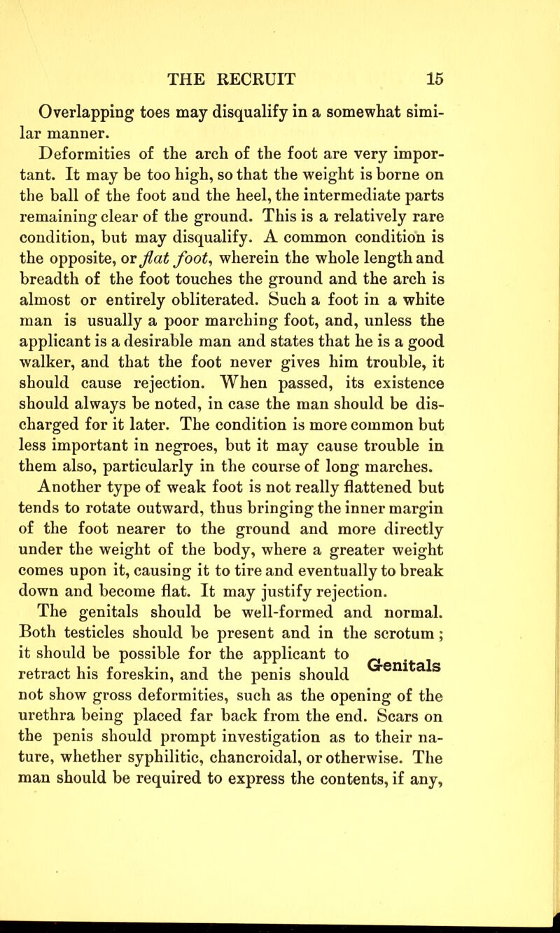 Overlapping toes may disqualify in a somewhat simi- lar manner. Deformities of the arch of the foot are very impor- tant. It may be too high, so that the weight is borne on the ball of the foot and the heel, the intermediate parts remaining clear of the ground. This is a relatively rare condition, but may disqualify. A common condition is the opposite, or flat foot, wherein the whole length and breadth of the foot touches the ground and the arch is almost or entirely obliterated. Such a foot in a white man is usually a poor marching foot, and, unless the applicant is a desirable man and states that he is a good walker, and that the foot never gives him trouble, it should cause rejection. When passed, its existence should always be noted, in case the man should be dis- charged for it later. The condition is more common but less important in negroes, but it may cause trouble in them also, particularly in the course of long marches. Another type of weak foot is not really flattened but tends to rotate outward, thus bringing the inner margin of the foot nearer to the ground and more directly under the weight of the body, where a greater weight comes upon it, causing it to tire and eventually to break down and become flat. It may justify rejection. The genitals should be well-formed and normal. Both testicles should be present and in the scrotum; it should be possible for the applicant to retract his foreskin, and the penis should em a S not show gross deformities, such as the opening of the urethra being placed far back from the end. Scars on the penis should prompt investigation as to their na- ture, whether syphilitic, chancroidal, or otherwise. The man should be required to express the contents, if any,