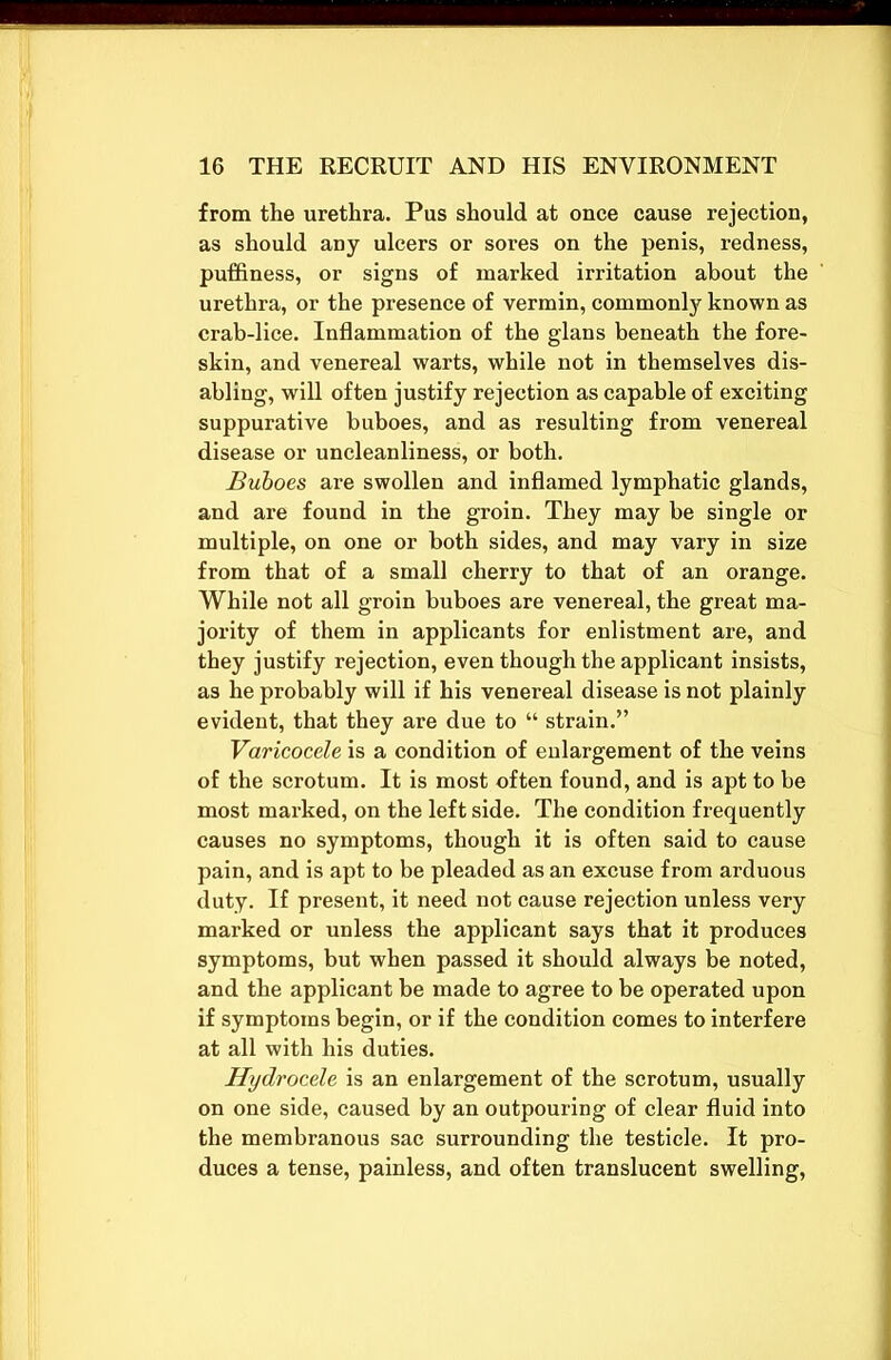 from the urethra. Pus should at once cause rejection, as should any ulcers or sores on the penis, redness, puffiness, or signs of marked irritation about the urethra, or the presence of vermin, commonly known as crab-lice. Inflammation of the glans beneath the fore- skin, and venereal warts, while not in themselves dis- abling, will often justify rejection as capable of exciting suppurative buboes, and as resulting from venereal disease or uncleanliness, or both. Buboes are swollen and inflamed lymphatic glands, and are found in the groin. They may be single or multiple, on one or both sides, and may vary in size from that of a small cherry to that of an orange. While not all groin buboes are venereal, the great ma- jority of them in applicants for enlistment are, and they justify rejection, even though the applicant insists, as he probably will if his venereal disease is not plainly evident, that they are due to “ strain.” Varicocele is a condition of enlargement of the veins of the scrotum. It is most often found, and is apt to be most marked, on the left side. The condition frequently causes no symptoms, though it is often said to cause pain, and is apt to be pleaded as an excuse from arduous duty. If present, it need not cause rejection unless very marked or unless the applicant says that it produces symptoms, but when passed it should always be noted, and the applicant be made to agree to be operated upon if symptoms begin, or if the condition comes to interfere at all with his duties. Hydrocele is an enlargement of the scrotum, usually on one side, caused by an outpouring of clear fluid into the membranous sac surrounding the testicle. It pro- duces a tense, painless, and often translucent swelling,