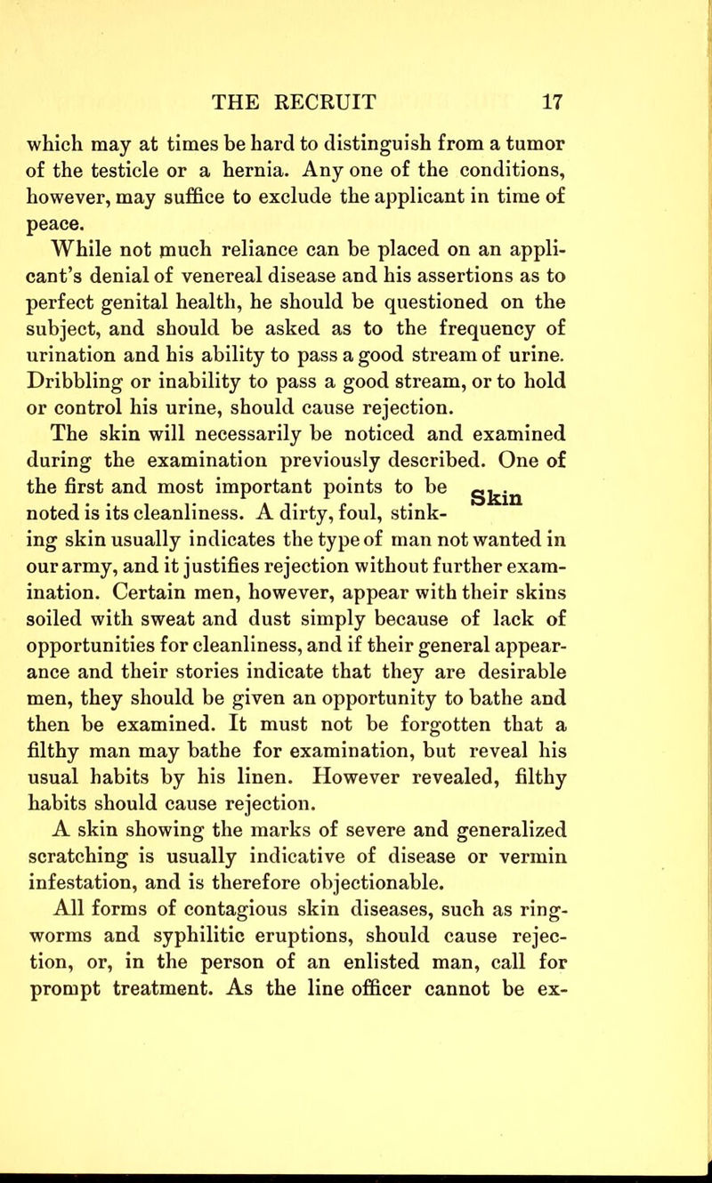 which may at times be hard to distinguish from a tumor of the testicle or a hernia. Any one of the conditions, however, may suffice to exclude the applicant in time of peace. While not jnuch reliance can be placed on an appli- cant’s denial of venereal disease and his assertions as to perfect genital health, he should be questioned on the subject, and should be asked as to the frequency of urination and his ability to pass a good stream of urine. Dribbling or inability to pass a good stream, or to hold or control his urine, should cause rejection. The skin will necessarily be noticed and examined during the examination previously described. One of the first and most important points to be g^n noted is its cleanliness. A dirty, foul, stink- ing skin usually indicates the type of man not wanted in our army, and it justifies rejection without further exam- ination. Certain men, however, appear with their skins soiled with sweat and dust simply because of lack of opportunities for cleanliness, and if their general appear- ance and their stories indicate that they are desirable men, they should be given an opportunity to bathe and then be examined. It must not be forgotten that a filthy man may bathe for examination, but reveal his usual habits by his linen. However revealed, filthy habits should cause rejection. A skin showing the marks of severe and generalized scratching is usually indicative of disease or vermin infestation, and is therefore objectionable. All forms of contagious skin diseases, such as ring- worms and syphilitic eruptions, should cause rejec- tion, or, in the person of an enlisted man, call for prompt treatment. As the line officer cannot be ex-