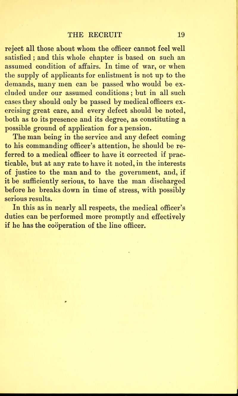 reject all those about whom the officer cannot feel well satisfied; and this whole chapter is based on such an assumed condition of affairs. In time of war, or when the supply of applicants for enlistment is not up to the demands, many men can be passed who would be ex- cluded under our assumed conditions; but in all such cases they should only be passed by medical officers ex- ercising great care, and every defect should be noted, both as to its presence and its degree, as constituting a possible ground of application for a pension. The man being in the service and any defect coming to his commanding officer’s attention, he should be re- ferred to a medical officer to have it corrected if prac- ticable, but at any rate to have it noted, in the interests of justice to the man and to the government, and, if it be sufficiently serious, to have the man discharged before he breaks down in time of stress, with possibly serious results. In this as in nearly all respects, the medical officer’s duties can be performed more promptly and effectively if he has the cooperation of the line officer.