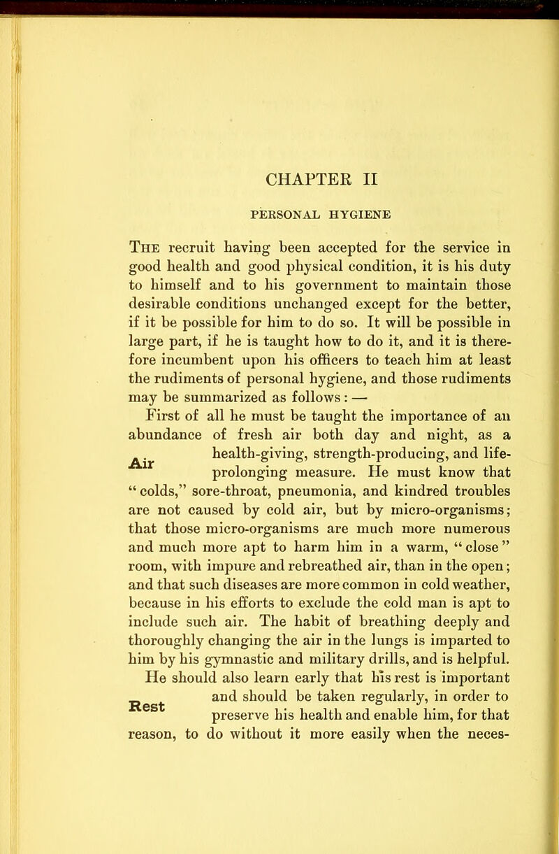 CHAPTER II PERSONAL HYGIENE The recruit having been accepted for the service in good health and good physical condition, it is his duty to himself and to his government to maintain those desirable conditions unchanged except for the better, if it be possible for him to do so. It will be possible in large part, if he is taught how to do it, and it is there- fore incumbent upon his officers to teach him at least the rudiments of personal hygiene, and those rudiments may be summarized as follows: — First of all he must be taught the importance of an abundance of fresh air both day and night, as a health-giving, strength-producing, and life- prolonging measure. He must know that “colds,” sore-throat, pneumonia, and kindred troubles are not caused by cold air, but by micro-organisms; that those micro-organisms are much more numerous and much more apt to harm him in a warm, “ close ” room, with impure and rebreathed air, than in the open; and that such diseases are more common in cold weather, because in his efforts to exclude the cold man is apt to include such air. The habit of breathing deeply and thoroughly changing the air in the lungs is imparted to him by his gymnastic and military drills, and is helpful. He should also learn early that his rest is important Rest ar*d should be taken regularly, in order to preserve his health and enable him, for that reason, to do without it more easily when the neces-