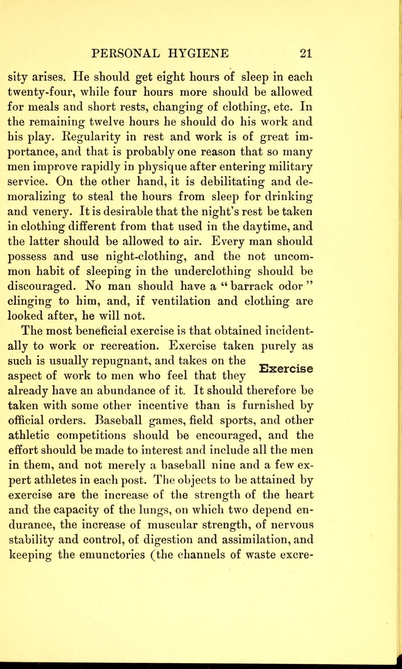 sity arises. He should get eight hours of sleep in each twenty-four, while four hours more should be allowed for meals and short rests, changing of clothing, etc. In the remaining twelve hours he should do his work and his play. Regularity in rest and work is of great im- portance, and that is probably one reason that so many men improve rapidly in physique after entering military service. On the other hand, it is debilitating and de- moralizing to steal the hours from sleep for drinking and venery. It is desirable that the night’s rest be taken in clothing different from that used in the daytime, and the latter should be allowed to air. Every man should possess and use night-clothing, and the not uncom- mon habit of sleeping in the underclothing should be discouraged. No man should have a “ barrack odor ” clinging to him, and, if ventilation and clothing are looked after, he will not. The most beneficial exercise is that obtained incident- ally to work or recreation. Exercise taken purely as such is usually repugnant, and takes on the _ j 10 Exercise aspect of work to men who feel that they already have an abundance of it. It should therefore be taken with some other incentive than is furnished by official orders. Baseball games, field sports, and other athletic competitions should be encouraged, and the effort should be made to interest and include all the men in them, and not merely a baseball nine and a few ex- pert athletes in each post. The objects to be attained by exercise are the increase of the strength of the heart and the capacity of the lungs, on which two depend en- durance, the increase of muscular strength, of nervous stability and control, of digestion and assimilation, and keeping the emunctories (the channels of waste excre-