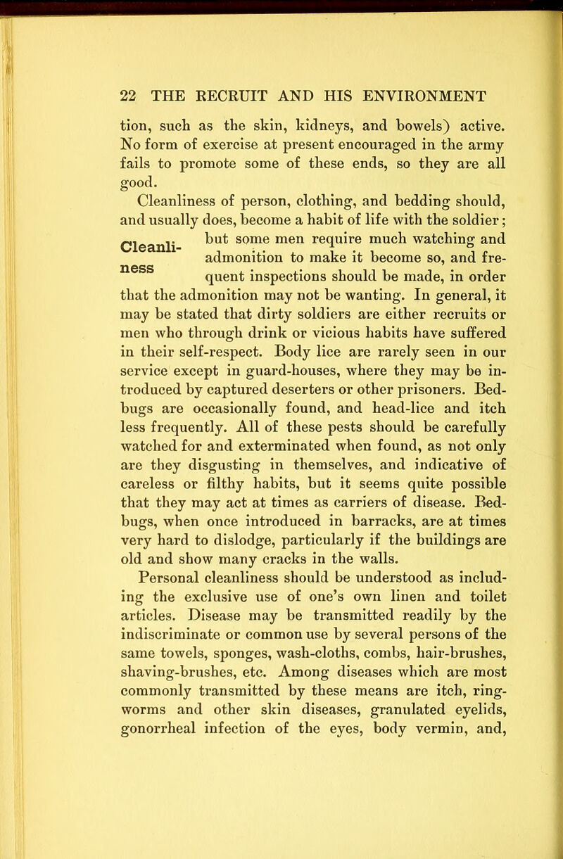 tion, such as the skin, kidneys, and bowels) active. No form of exercise at present encouraged in the army fails to promote some of these ends, so they are all good. Cleanliness of person, clothing, and bedding should, and usually does, become a habit of life with the soldier; Cleanli but some men re(lu^re much watching and admonition to make it become so, and fre- quent inspections should be made, in order that the admonition may not be wanting. In general, it may be stated that dirty soldiers are either recruits or men who through drink or vicious habits have suffered in their self-respect. Body lice are rarely seen in our service except in guard-houses, where they may be in- troduced by captured deserters or other prisoners. Bed- bugs are occasionally found, and head-lice and itch less frequently. All of these pests should be carefully watched for and exterminated when found, as not only are they disgusting in themselves, and indicative of careless or filthy habits, but it seems quite possible that they may act at times as carriers of disease. Bed- bugs, when once introduced in barracks, are at times very hard to dislodge, particularly if the buildings are old and show many cracks in the walls. Personal cleanliness should be understood as includ- ing the exclusive use of one’s own linen and toilet articles. Disease may be transmitted readily by the indiscriminate or common use by several persons of the same towels, sponges, wash-cloths, combs, hair-brushes, shaving-brushes, etc. Among diseases which are most commonly transmitted by these means are itch, ring- worms and other skin diseases, granulated eyelids, gonorrheal infection of the eyes, body vermin, and,