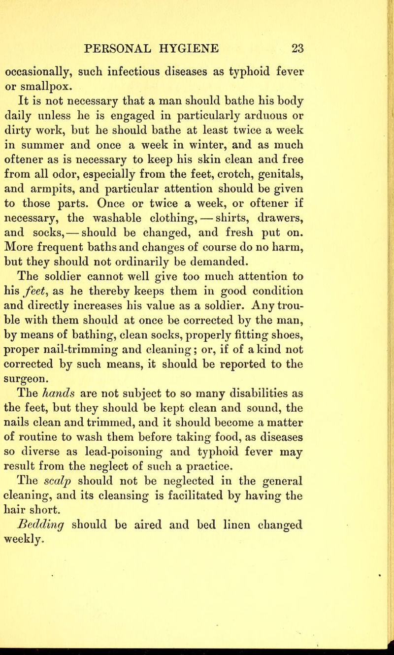 occasionally, such infectious diseases as typhoid fever or smallpox. It is not necessary that a man should bathe his body daily unless he is engaged in particularly arduous or dirty work, but he should bathe at least twice a week in summer and once a week in winter, and as much oftener as is necessary to keep his skin clean and free from all odor, especially from the feet, crotch, genitals, and armpits, and particular attention should be given to those parts. Once or twice a week, or oftener if necessary, the washable clothing, — shirts, drawers, and socks,— should be changed, and fresh put on. More frequent baths and changes of course do no harm, but they should not ordinarily be demanded. The soldier cannot well give too much attention to his feet, as he thereby keeps them in good condition and directly increases his value as a soldier. Any trou- ble with them should at once be corrected by the man, by means of bathing, clean socks, properly fitting shoes, proper nail-trimming and cleaning; or, if of a kind not corrected by such means, it should be reported to the surgeon. The hands are not subject to so many disabilities as the feet, but they should be kept clean and sound, the nails clean and trimmed, and it should become a matter of routine to wash them before taking food, as diseases so diverse as lead-poisoning and typhoid fever may result from the neglect of such a practice. The scalp should not be neglected in the general cleaning, and its cleansing is facilitated by having the hair short. Bedding should be aired and bed linen changed weekly.
