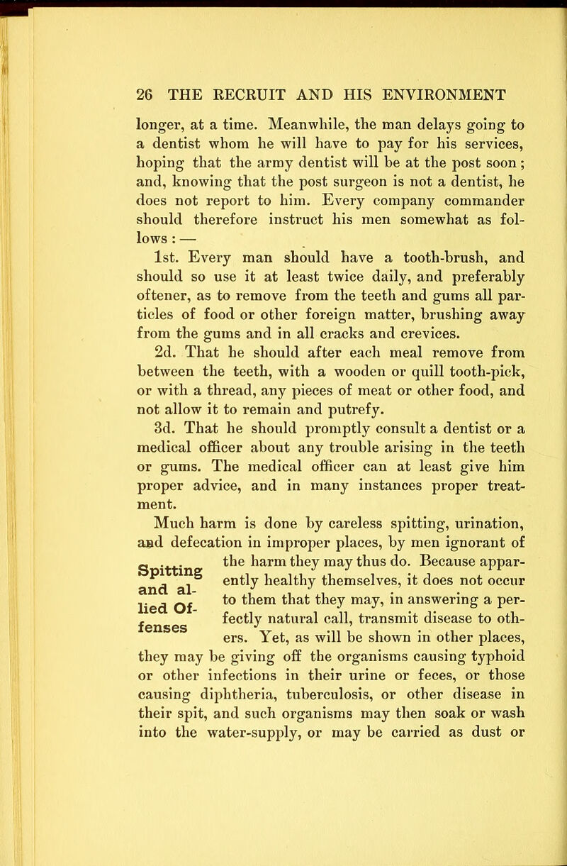 longer, at a time. Meanwhile, the man delays going to a dentist whom he will have to pay for his services, hoping that the army dentist will be at the post soon; and, knowing that the post surgeon is not a dentist, he does not report to him. Every company commander should therefore instruct his men somewhat as fol- lows : — 1st. Every man should have a tooth-brush, and should so use it at least twice daily, and preferably oftener, as to remove from the teeth and gums all par- ticles of food or other foreign matter, brushing away from the gums and in all cracks and crevices. 2d. That he should after each meal remove from between the teeth, with a wooden or quill tooth-pick, or with a thread, any pieces of meat or other food, and not allow it to remain and putrefy. 3d. That he should promptly consult a dentist or a medical officer about any trouble arising in the teeth or gums. The medical officer can at least give him proper advice, and in many instances proper treat- ment. Much harm is done by careless spitting, urination, and defecation in improper places, by men ignorant of the harm they may thus do. Because appar- ently healthy themselves, it does not occur to them that they may, in answering a per- fectly natural call, transmit disease to oth- ers. Yet, as will be shown in other places, they may be giving off the organisms causing typhoid or other infections in their urine or feces, or those causing diphtheria, tuberculosis, or other disease in their spit, and such organisms may then soak or wash into the water-supply, or may be carried as dust or Spitting and al- lied Of- fenses