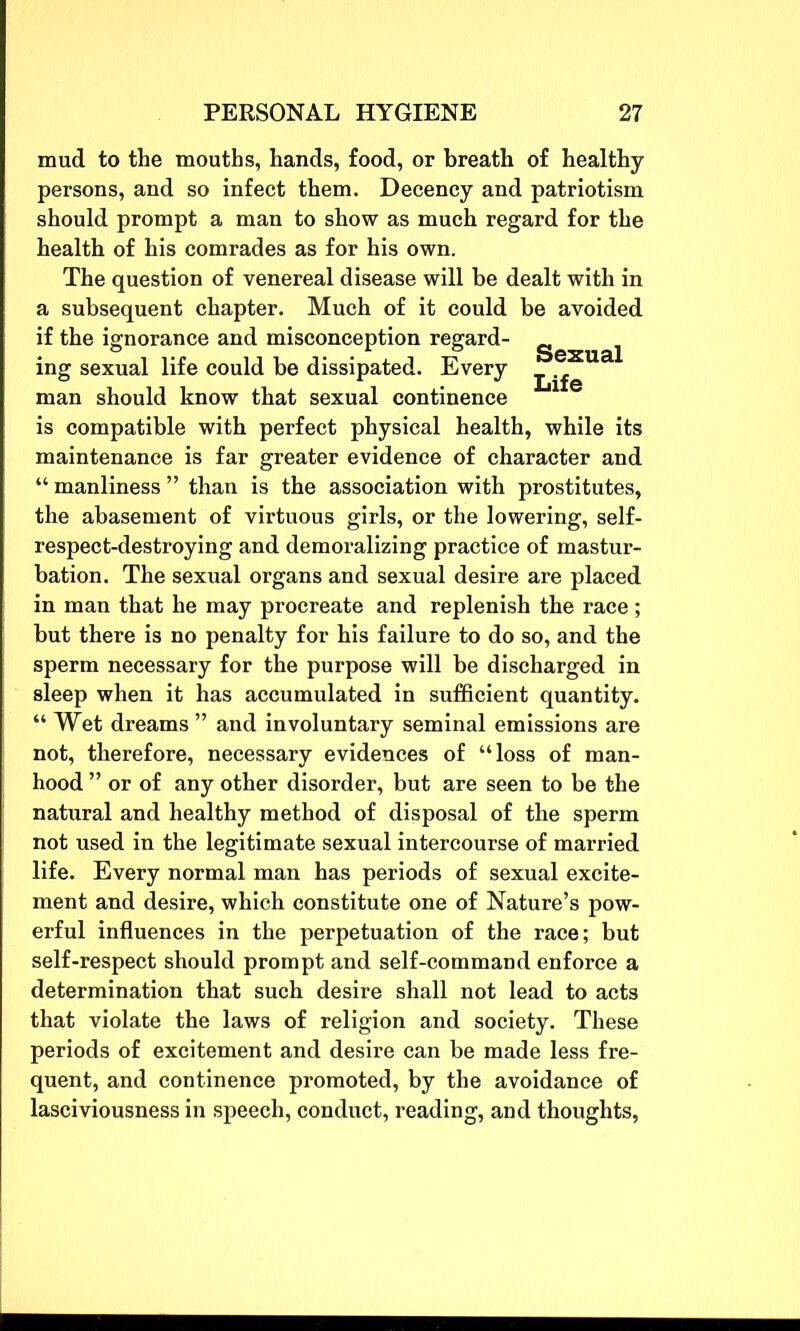 mud to the mouths, hands, food, or breath of healthy persons, and so infect them. Decency and patriotism should prompt a man to show as much regard for the health of his comrades as for his own. The question of venereal disease will be dealt with in a subsequent chapter. Much of it could be avoided if the ignorance and misconception regard- g ^ ing sexual life could be dissipated. Every man should know that sexual continence is compatible with perfect physical health, while its maintenance is far greater evidence of character and “ manliness ” than is the association with prostitutes, the abasement of virtuous girls, or the lowering, self- respect-destroying and demoralizing practice of mastur- bation. The sexual organs and sexual desire are placed in man that he may procreate and replenish the race; but there is no penalty for his failure to do so, and the sperm necessary for the purpose will be discharged in sleep when it has accumulated in sufficient quantity. “ Wet dreams ” and involuntary seminal emissions are not, therefore, necessary evidences of “loss of man- hood ” or of any other disorder, but are seen to be the natural and healthy method of disposal of the sperm not used in the legitimate sexual intercourse of married life. Every normal man has periods of sexual excite- ment and desire, which constitute one of Nature’s pow- erful influences in the perpetuation of the race; but self-respect should prompt and self-command enforce a determination that such desire shall not lead to acts that violate the laws of religion and society. These periods of excitement and desire can be made less fre- quent, and continence promoted, by the avoidance of lasciviousness in speech, conduct, reading, and thoughts,