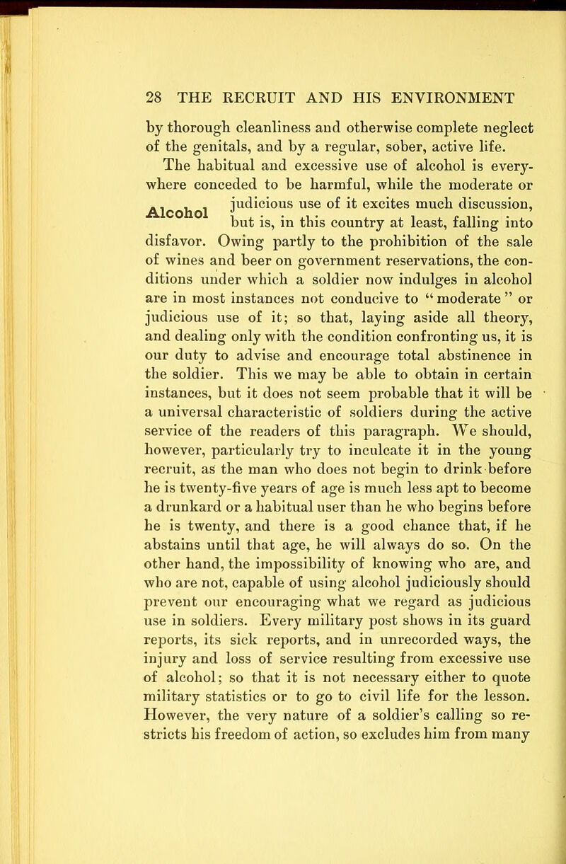 by thorough cleanliness and otherwise complete neglect of the genitals, and by a regular, sober, active life. The habitual and excessive use of alcohol is every- where conceded to be harmful, while the moderate or Alcohol judicious use °f it excites much discussion, but is, in this country at least, falling into disfavor. Owing partly to the prohibition of the sale of wines and beer on government reservations, the con- ditions under which a soldier now indulges in alcohol are in most instances not conducive to “ moderate ” or judicious use of it; so that, laying aside all theory, and dealing only with the condition confronting us, it is our duty to advise and encourage total abstinence in the soldier. This we may be able to obtain in certain instances, but it does not seem probable that it will be a universal characteristic of soldiers during the active service of the readers of this paragraph. We should, however, particularly try to inculcate it in the young recruit, as the man who does not begin to drink before he is twenty-five years of age is much less apt to become a drunkard or a habitual user than he who begins before he is twenty, and there is a good chance that, if he abstains until that age, he will always do so. On the other hand, the impossibility of knowing who are, and who are not, capable of using alcohol judiciously should prevent our encouraging what we regard as judicious use in soldiers. Every military post shows in its guard reports, its sick reports, and in unrecorded ways, the injury and loss of service resulting from excessive use of alcohol; so that it is not necessary either to quote military statistics or to go to civil life for the lesson. However, the very nature of a soldier’s calling so re- stricts his freedom of action, so excludes him from many
