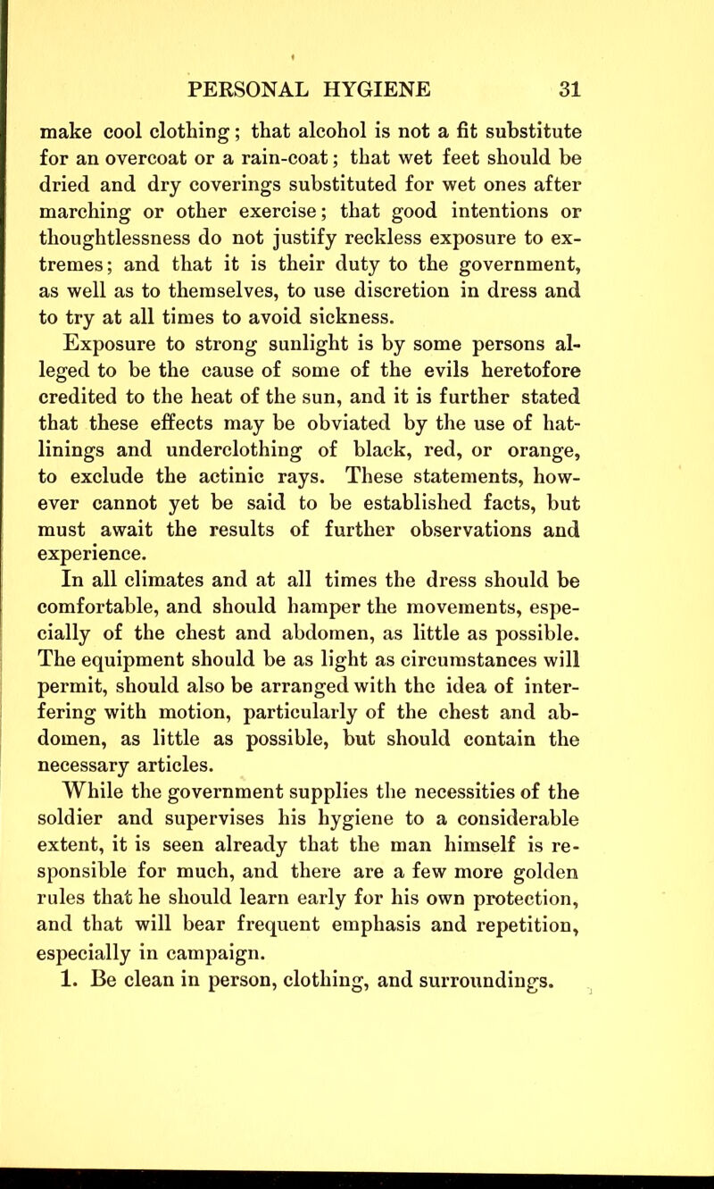 make cool clothing; that alcohol is not a fit substitute for an overcoat or a rain-coat; that wet feet should be dried and dry coverings substituted for wet ones after marching or other exercise; that good intentions or thoughtlessness do not justify reckless exposure to ex- tremes; and that it is their duty to the government, as well as to themselves, to use discretion in dress and to try at all times to avoid sickness. Exposure to strong sunlight is by some persons al- leged to be the cause of some of the evils heretofore credited to the heat of the sun, and it is further stated that these effects may be obviated by the use of hat- linings and underclothing of black, red, or orange, to exclude the actinic rays. These statements, how- ever cannot yet be said to be established facts, but must await the results of further observations and experience. In all climates and at all times the dress should be comfortable, and should hamper the movements, espe- cially of the chest and abdomen, as little as possible. The equipment should be as light as circumstances will permit, should also be arranged with the idea of inter- fering with motion, particularly of the chest and ab- domen, as little as possible, but should contain the necessary articles. While the government supplies the necessities of the soldier and supervises his hygiene to a considerable extent, it is seen already that the man himself is re- sponsible for much, and there are a few more golden rules that he should learn early for his own protection, and that will bear frequent emphasis and repetition, especially in campaign. 1. Be clean in person, clothing, and surroundings.