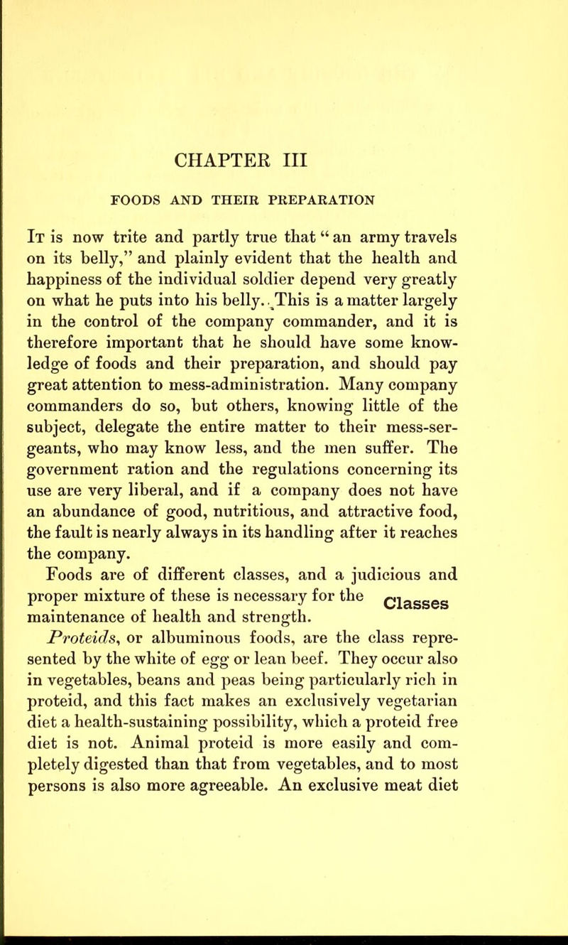 FOODS AND THEIR PREPARATION It is now trite and partly true that “ an army travels on its belly,” and plainly evident that the health and happiness of the individual soldier depend very greatly on what he puts into his belly. aThis is a matter largely in the control of the company commander, and it is therefore important that he should have some know- ledge of foods and their preparation, and should pay great attention to mess-administration. Many company commanders do so, but others, knowing little of the subject, delegate the entire matter to their mess-ser- geants, who may know less, and the men suffer. The government ration and the regulations concerning its use are very liberal, and if a company does not have an abundance of good, nutritious, and attractive food, the fault is nearly always in its handling after it reaches the company. Foods are of different classes, and a judicious and proper mixture of these is necessary for the Classes maintenance of health and strength. jProteids, or albuminous foods, are the class repre- sented by the white of egg or lean beef. They occur also in vegetables, beans and peas being particularly rich in proteid, and this fact makes an exclusively vegetarian diet a health-sustaining possibility, which a proteid free diet is not. Animal proteid is more easily and com- pletely digested than that from vegetables, and to most persons is also more agreeable. An exclusive meat diet