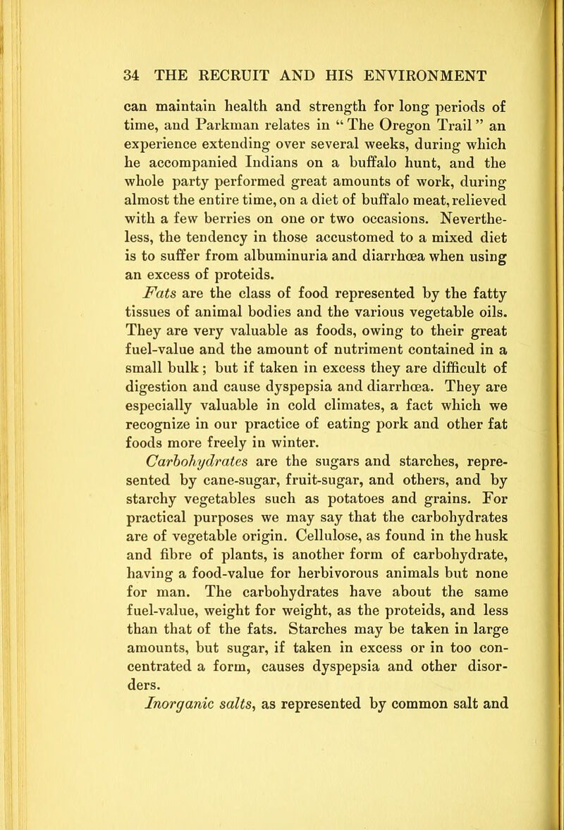 can maintain health and strength for long periods of time, and Parkman relates in “ The Oregon Trail ” an experience extending over several weeks, during which he accompanied Indians on a buffalo hunt, and the whole party performed great amounts of work, during almost the entire time, on a diet of buffalo meat, relieved with a few berries on one or two occasions. Neverthe- less, the tendency in those accustomed to a mixed diet is to suffer from albuminuria and diarrhoea when using an excess of proteids. Fats are the class of food represented by the fatty tissues of animal bodies and the various vegetable oils. They are very valuable as foods, owing to their great fuel-value and the amount of nutriment contained in a small bulk; but if taken in excess they are difficult of digestion and cause dyspepsia and diarrhoea. They are especially valuable in cold climates, a fact which we recognize in our practice of eating pork and other fat foods more freely in winter. Carbohydrates are the sugars and starches, repre- sented by cane-sugar, fruit-sugar, and others, and by starchy vegetables such as potatoes and grains. For practical purposes we may say that the carbohydrates are of vegetable origin. Cellulose, as found in the husk and fibre of plants, is another form of carbohydrate, having a food-value for herbivorous animals but none for man. The carbohydrates have about the same fuel-value, weight for weight, as the proteids, and less than that of the fats. Starches may be taken in large amounts, but sugar, if taken in excess or in too con- centrated a form, causes dyspepsia and other disor- ders. Inorganic salts, as represented by common salt and