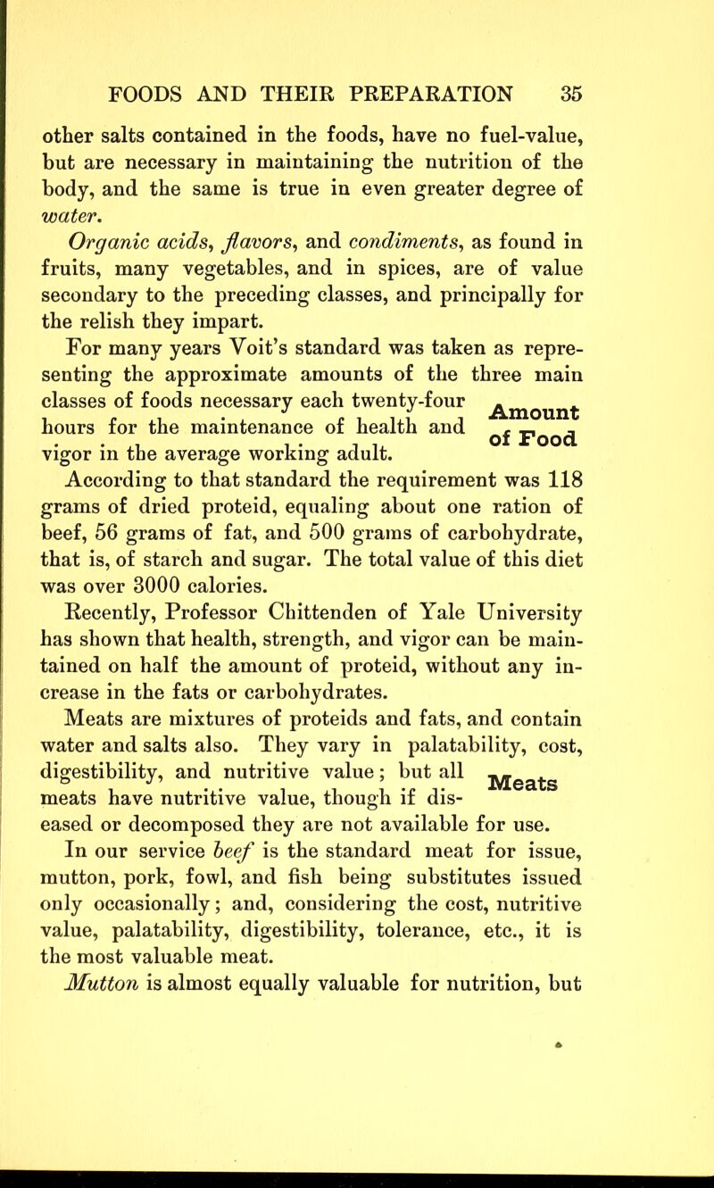 other salts contained in the foods, have no fuel-value, but are necessary in maintaining the nutrition of the body, and the same is true in even greater degree of water. Organic acids, flavors, and condiments, as found in fruits, many vegetables, and in spices, are of value secondary to the preceding classes, and principally for the relish they impart. For many years Yoit’s standard was taken as repre- senting the approximate amounts of the three main classes of foods necessary each twenty-four a™mint: hours for the maintenance of health and pOQ(j vigor in the average working adult. According to that standard the requirement was 118 grams of dried proteid, equaling about one ration of beef, 56 grams of fat, and 500 grams of carbohydrate, that is, of starch and sugar. The total value of this diet was over 3000 calories. Recently, Professor Chittenden of Yale University has shown that health, strength, and vigor can be main- tained on half the amount of proteid, without any in- crease in the fats or carbohydrates. Meats are mixtures of proteids and fats, and contain water and salts also. They vary in palatability, cost, digestibility, and nutritive value; but all j^eats meats have nutritive value, though if dis- eased or decomposed they are not available for use. In our service beef is the standard meat for issue, mutton, pork, fowl, and fish being substitutes issued only occasionally; and, considering the cost, nutritive value, palatability, digestibility, tolerance, etc., it is the most valuable meat. Mutton is almost equally valuable for nutrition, but