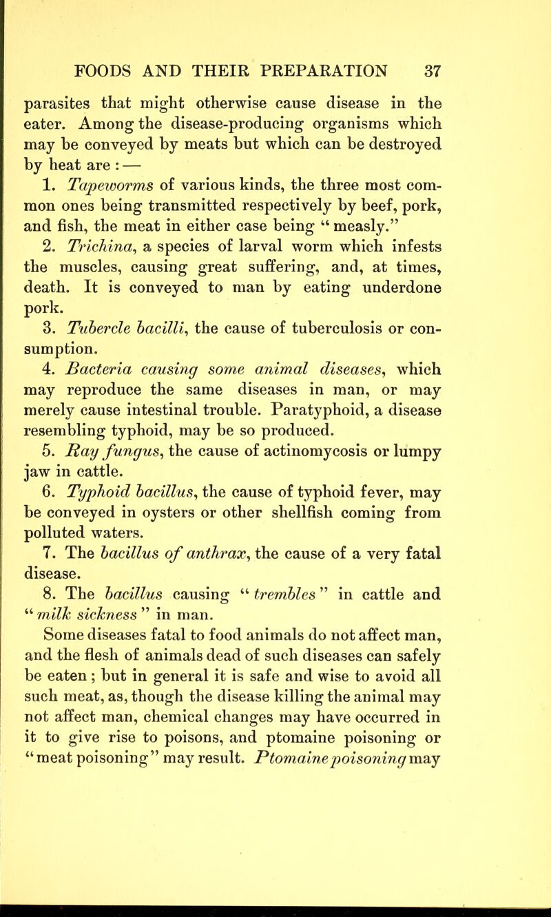 parasites that might otherwise cause disease in the eater. Among the disease-producing organisms which may be conveyed by meats but which can be destroyed by heat are : — 1. Tapeworms of various kinds, the three most com- mon ones being transmitted respectively by beef, pork, and fish, the meat in either case being “ measly.” 2. Trichina, a species of larval worm which infests the muscles, causing great suffering, and, at times, death. It is conveyed to man by eating underdone pork. 3. Tubercle bacilli, the cause of tuberculosis or con- sumption. 4. Bacteria causing some animal diseases, which may reproduce the same diseases in man, or may merely cause intestinal trouble. Paratyphoid, a disease resembling typhoid, may be so produced. 5. Ray fungus, the cause of actinomycosis or lumpy jaw in cattle. 6. Typhoid bacillus, the cause of typhoid fever, may be conveyed in oysters or other shellfish coming from polluted waters. 7. The bacillus of anthrax, the cause of a very fatal disease. 8. The bacillus causing “ trembles ” in cattle and “ milk sickness ” in man. Some diseases fatal to food animals do not affect man, and the flesh of animals dead of such diseases can safely be eaten; but in general it is safe and wise to avoid all such meat, as, though the disease killing the animal may not affect man, chemical changes may have occurred in it to give rise to poisons, and ptomaine poisoning or “meat poisoning” may result. Ptomaine poisoning may