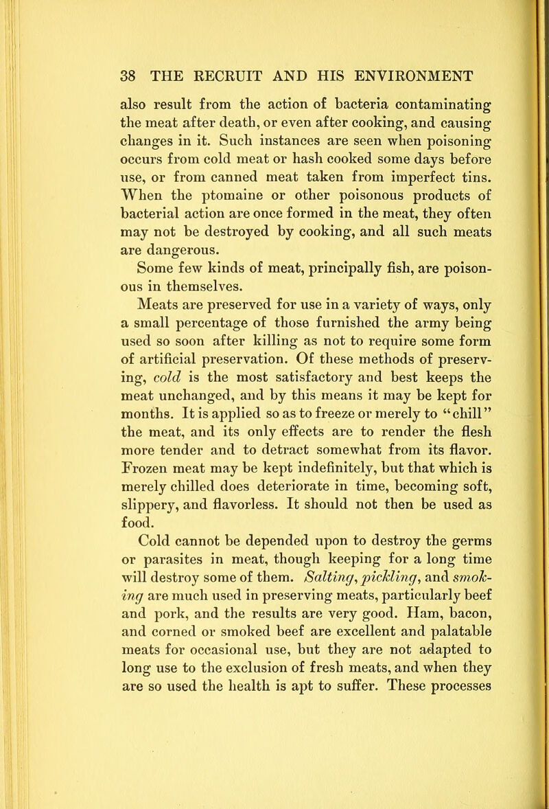 also result from tlie action of bacteria contaminating the meat after death, or even after cooking, and causing changes in it. Such instances are seen when poisoning occurs from cold meat or hash cooked some days before use, or from canned meat taken from imperfect tins. When the ptomaine or other poisonous products of bacterial action are once formed in the meat, they often may not be destroyed by cooking, and all such meats are dangerous. Some few kinds of meat, principally fish, are poison- ous in themselves. Meats are preserved for use in a variety of ways, only a small percentage of those furnished the army being used so soon after killing as not to require some form of artificial preservation. Of these methods of preserv- ing, cold is the most satisfactory and best keeps the meat unchanged, and by this means it may be kept for months. It is applied so as to freeze or merely to “ chill ” the meat, and its only effects are to render the flesh more tender and to detract somewhat from its flavor. Frozen meat may be kept indefinitely, but that which is merely chilled does deteriorate in time, becoming soft, slippery, and flavorless. It should not then be used as food. Cold cannot be depended upon to destroy the germs or parasites in meat, though keeping for a long time will destroy some of them. Salting, pickling, and smok- ing are much used in preserving meats, particularly beef and pork, and the results are very good. Ham, bacon, and corned or smoked beef are excellent and palatable meats for occasional use, but they are not adapted to long use to the exclusion of fresh meats, and when they are so used the health is apt to suffer. These processes