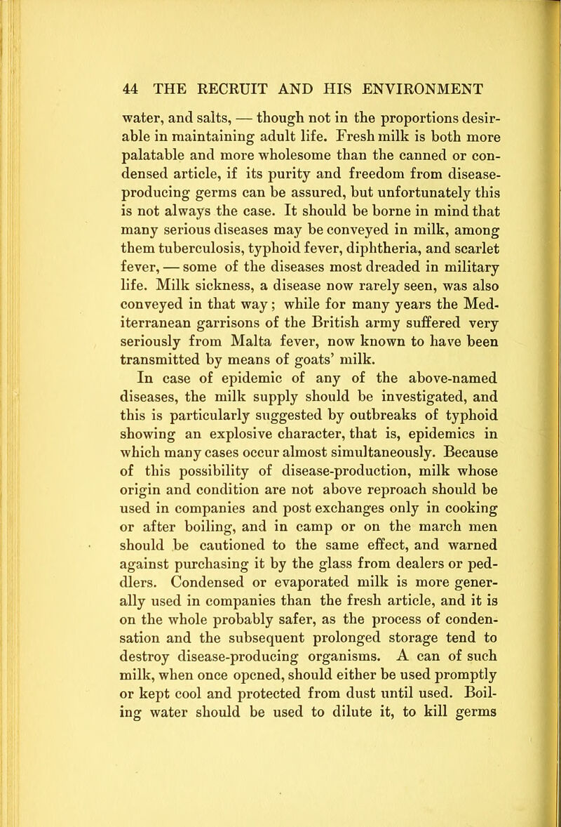 water, and salts, — though not in the proportions desir- able in maintaining adult life. Fresh milk is both more palatable and more wholesome than the canned or con- densed article, if its purity and freedom from disease- producing germs can be assured, but unfortunately this is not always the case. It should be borne in mind that many serious diseases may be conveyed in milk, among them tuberculosis, typhoid fever, diphtheria, and scarlet fever, — some of the diseases most dreaded in military life. Milk sickness, a disease now rarely seen, was also conveyed in that way; while for many years the Med- iterranean garrisons of the British army suffered very seriously from Malta fever, now known to have been transmitted by means of goats’ milk. In case of epidemic of any of the above-named diseases, the milk supply should be investigated, and this is particularly suggested by outbreaks of typhoid showing an explosive character, that is, epidemics in which many cases occur almost simultaneously. Because of this possibility of disease-production, milk whose origin and condition are not above reproach should be used in companies and post exchanges only in cooking or after boiling, and in camp or on the march men should be cautioned to the same effect, and warned against purchasing it by the glass from dealers or ped- dlers. Condensed or evaporated milk is more gener- ally used in companies than the fresh article, and it is on the whole probably safer, as the process of conden- sation and the subsequent prolonged storage tend to destroy disease-producing organisms. A can of such milk, when once opened, should either be used promptly or kept cool and protected from dust until used. Boil- ing water should be used to dilute it, to kill germs