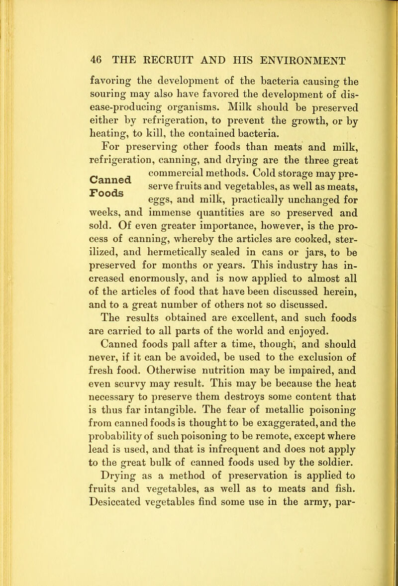 favoring the development of the bacteria causing the souring may also have favored the development of dis- ease-producing organisms. Milk should be preserved either by refrigeration, to prevent the growth, or by heating, to kill, the contained bacteria. For preserving other foods than meats and milk, refrigeration, canning, and drying are the three great Canned commercial methods. Cold storage may pre- Foods serve fruits and vegetables, as well as meats, eggs, and milk, practically unchanged for weeks, and immense quantities are so preserved and sold. Of even greater importance, however, is the pro- cess of canning, whereby the articles are cooked, ster- ilized, and hermetically sealed in cans or jars, to be preserved for months or years. This industry has in- creased enormously, and is now applied to almost all of the articles of food that have been discussed herein, and to a great number of others not so discussed. The results obtained are excellent, and such foods are carried to all parts of the world and enjoyed. Canned foods pall after a time, though, and should never, if it can be avoided, be used to the exclusion of fresh food. Otherwise nutrition may be impaired, and even scurvy may result. This may be because the heat necessary to preserve them destroys some content that is thus far intangible. The fear of metallic poisoning from canned foods is thought to be exaggerated, and the probability of such poisoning to be remote, except where lead is used, and that is infrequent and does not apply to the great bulk of canned foods used by the soldier. Drying as a method of preservation is applied to fruits and vegetables, as well as to meats and fish. Desiccated vegetables find some use in the army, par-