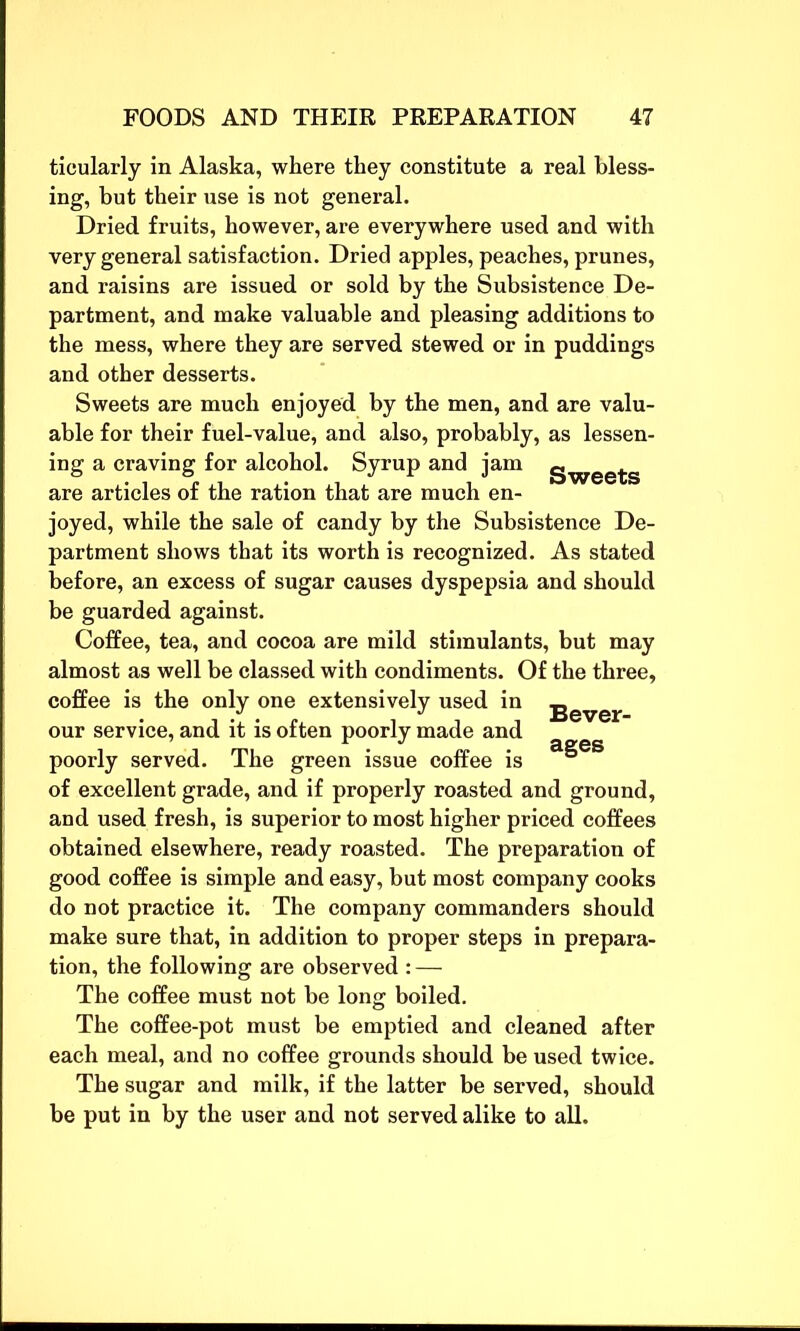 ticularly in Alaska, where they constitute a real bless- ing, but their use is not general. Dried fruits, however, are everywhere used and with very general satisfaction. Dried apples, peaches, prunes, and raisins are issued or sold by the Subsistence De- partment, and make valuable and pleasing additions to the mess, where they are served stewed or in puddings and other desserts. Sweets are much enjoyed by the men, and are valu- able for their fuel-value, and also, probably, as lessen- ing a craving for alcohol. Syrup and jam gwee^s are articles of the ration that are much en- joyed, while the sale of candy by the Subsistence De- partment shows that its worth is recognized. As stated before, an excess of sugar causes dyspepsia and should be guarded against. Coffee, tea, and cocoa are mild stimulants, but may almost as well be classed with condiments. Of the three, coffee is the only one extensively used in jjever our service, and it is often poorly made and poorly served. The green issue coffee is 5 of excellent grade, and if properly roasted and ground, and used fresh, is superior to most higher priced coffees obtained elsewhere, ready roasted. The preparation of good coffee is simple and easy, but most company cooks do not practice it. The company commanders should make sure that, in addition to proper steps in prepara- tion, the following are observed : — The coffee must not be long boiled. The coffee-pot must be emptied and cleaned after each meal, and no coffee grounds should be used twice. The sugar and milk, if the latter be served, should be put in by the user and not served alike to all.
