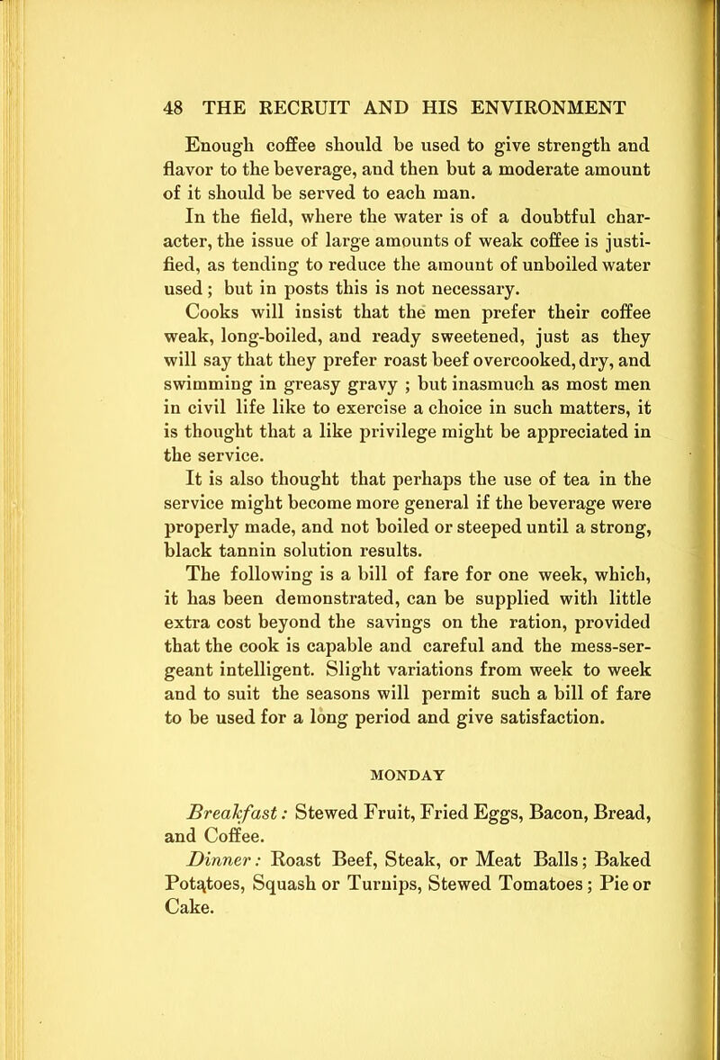 Enough coffee should be used to give strength and flavor to the beverage, and then but a moderate amount of it should be served to each man. In the field, where the water is of a doubtful char- acter, the issue of large amounts of weak coffee is justi- fied, as tending to reduce the amount of unboiled water used; but in posts this is not necessary. Cooks will insist that the men prefer their coffee weak, long-boiled, and ready sweetened, just as they will say that they prefer roast beef overcooked, dry, and swimming in greasy gravy ; but inasmuch as most men in civil life like to exercise a choice in such matters, it is thought that a like privilege might be appreciated in the service. It is also thought that perhaps the use of tea in the service might become more general if the beverage were properly made, and not boiled or steeped until a strong, black tannin solution results. The following is a bill of fare for one week, which, it has been demonstrated, can be supplied with little extra cost beyond the savings on the ration, provided that the cook is capable and careful and the mess-ser- geant intelligent. Slight variations from week to week and to suit the seasons will permit such a bill of fare to be used for a long period and give satisfaction. MONDAY Breakfast: Stewed Fruit, Fried Eggs, Bacon, Bread, and Coffee. Dinner: Roast Beef, Steak, or Meat Balls; Baked Potatoes, Squash or Turnips, Stewed Tomatoes; Pie or Cake.