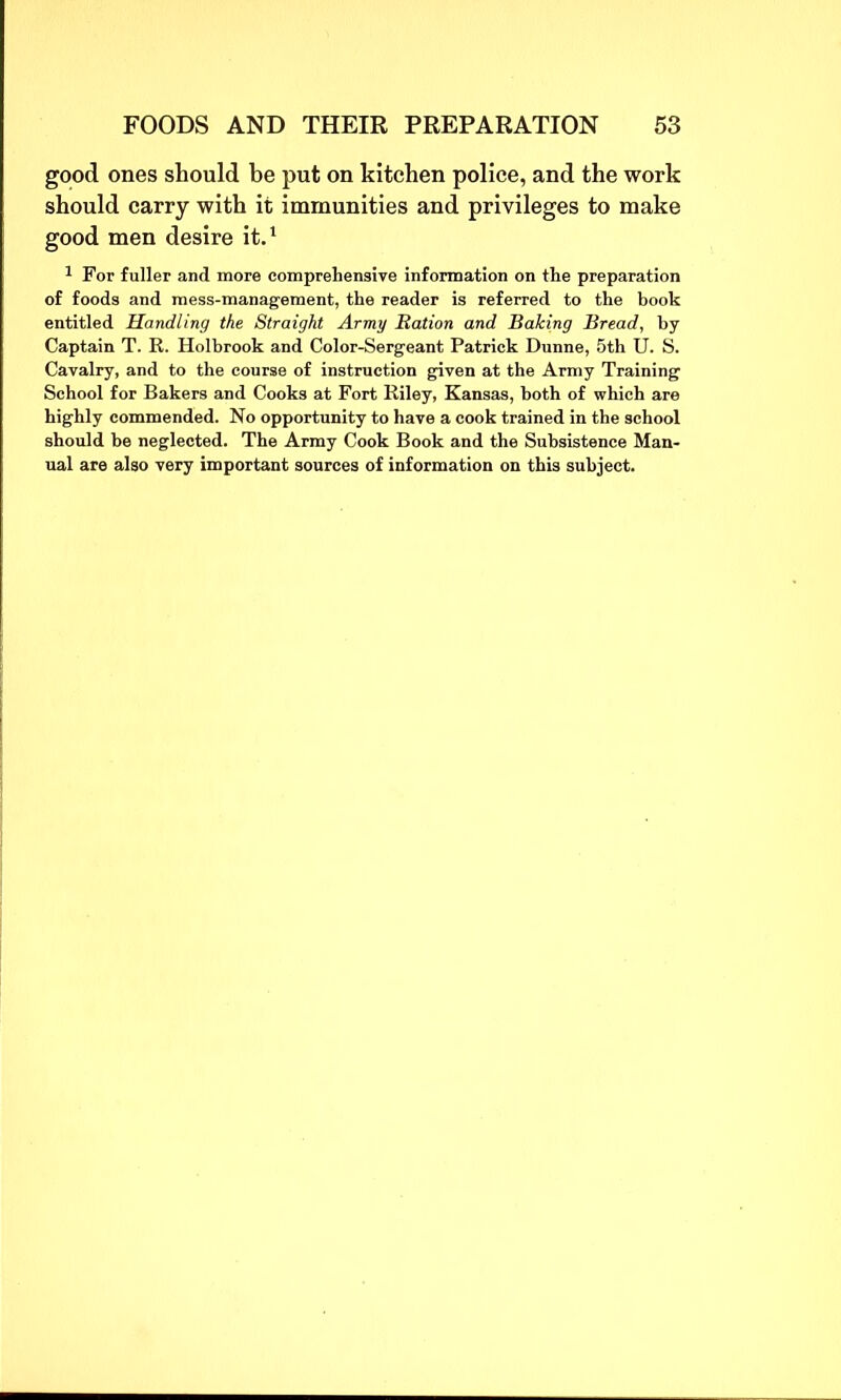 good ones should be put on kitchen police, and the work should carry with it immunities and privileges to make good men desire it.1 1 For fuller and more comprehensive information on the preparation of foods and mess-management, the reader is referred to the book entitled Handling the Straight Army Ration and Baking Bread, by Captain T. R. Holbrook and Color-Sergeant Patrick Dunne, 5th U. S. Cavalry, and to the course of instruction given at the Army Training School for Bakers and Cooks at Fort Riley, Kansas, both of which are highly commended. No opportunity to have a cook trained in the school should be neglected. The Army Cook Book and the Subsistence Man- ual are also very important sources of information on this subject.