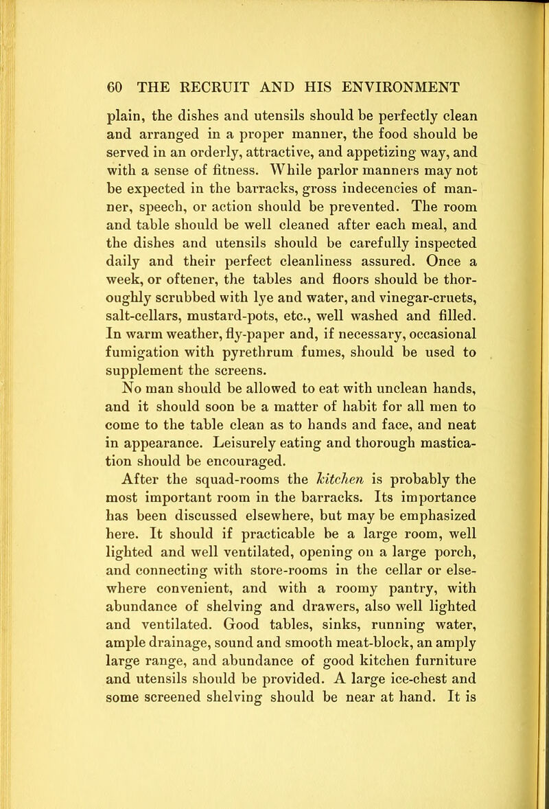 plain, the dishes and utensils should be perfectly clean and arranged in a proper manner, the food should be served in an orderly, attractive, and appetizing way, and with a sense of fitness. While parlor manners may not be expected in the barracks, gross indecencies of man- ner, speech, or action should be prevented. The room and table should be well cleaned after each meal, and the dishes and utensils should be carefully inspected daily and their perfect cleanliness assured. Once a week, or oftener, the tables and floors should be thor- oughly scrubbed with lye and water, and vinegar-cruets, salt-cellars, mustard-pots, etc., well washed and filled. In warm weather, fly-paper and, if necessary, occasional fumigation with pyrethrum fumes, should be used to supplement the screens. No man should be allowed to eat with unclean hands, and it should soon be a matter of habit for all men to come to the table clean as to hands and face, and neat in appearance. Leisurely eating and thorough mastica- tion should be encouraged. After the squad-rooms the kitchen is probably the most important room in the barracks. Its importance has been discussed elsewhere, but may be emphasized here. It should if practicable be a large room, well lighted and well ventilated, opening on a large porch, and connecting with store-rooms in the cellar or else- where convenient, and with a roomy pantry, with abundance of shelving and drawers, also well lighted and ventilated. Good tables, sinks, running water, ample drainage, sound and smooth meat-block, an amply large range, and abundance of good kitchen furniture and utensils should be provided. A large ice-chest and some screened shelving should be near at hand. It is