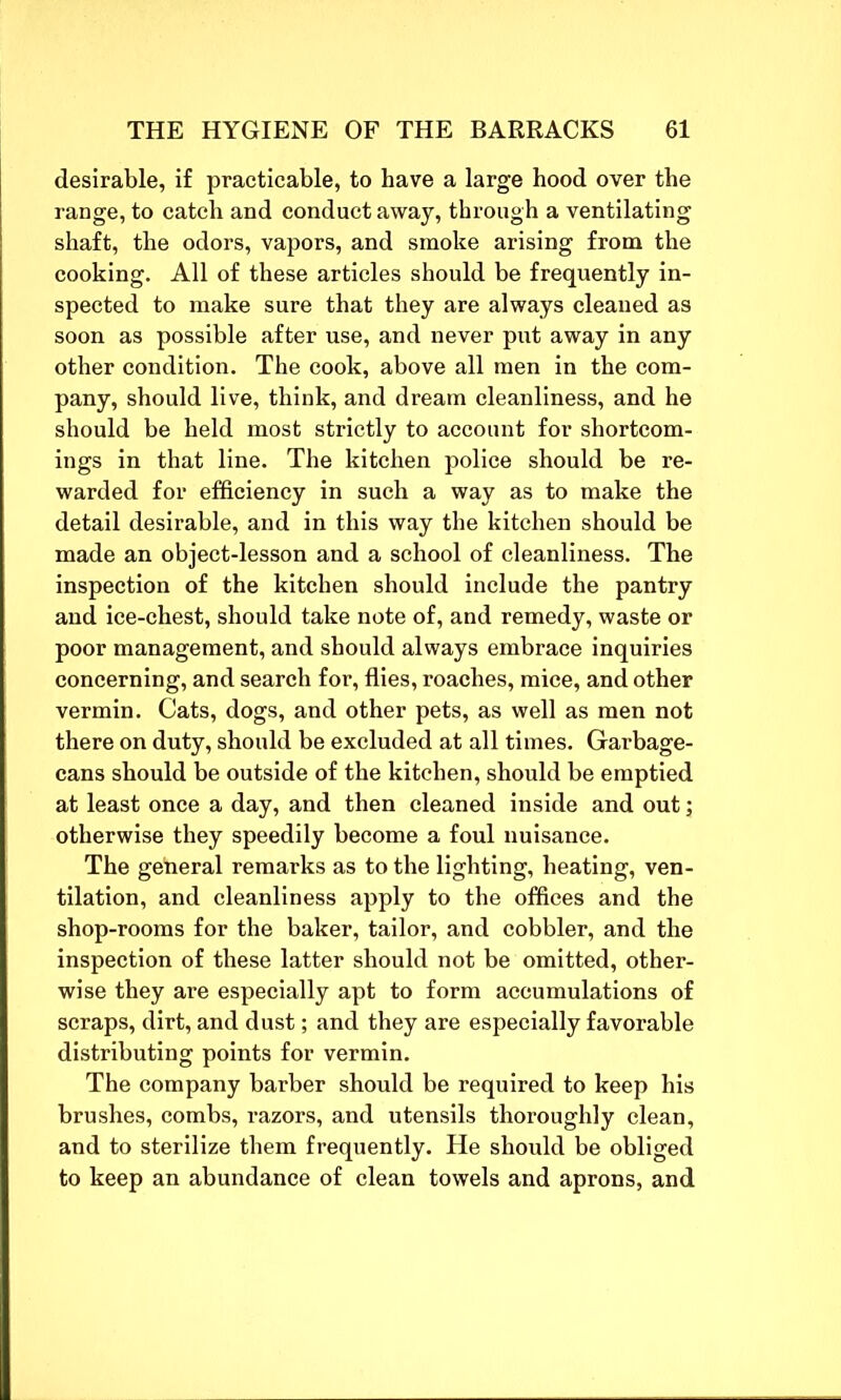 desirable, if practicable, to have a large hood over the range, to catch and conduct away, through a ventilating shaft, the odors, vapors, and smoke arising from the cooking. All of these articles should be frequently in- spected to make sure that they are always cleaned as soon as possible after use, and never put away in any other condition. The cook, above all men in the com- pany, should live, think, and dream cleanliness, and he should be held most strictly to account for shortcom- ings in that line. The kitchen police should be re- warded for efficiency in such a way as to make the detail desirable, and in this way the kitchen should be made an object-lesson and a school of cleanliness. The inspection of the kitchen should include the pantry and ice-chest, should take note of, and remedy, waste or poor management, and should always embrace inquiries concerning, and search for, flies, roaches, mice, and other vermin. Cats, dogs, and other pets, as well as men not there on duty, should be excluded at all times. Garbage- cans should be outside of the kitchen, should be emptied at least once a day, and then cleaned inside and out; otherwise they speedily become a foul nuisance. The general remarks as to the lighting, heating, ven- tilation, and cleanliness apply to the offices and the shop-rooms for the baker, tailor, and cobbler, and the inspection of these latter should not be omitted, other- wise they are especially apt to form accumulations of scraps, dirt, and dust; and they are especially favorable distributing points for vermin. The company barber should be required to keep his brushes, combs, razors, and utensils thoroughly clean, and to sterilize them frequently. He should be obliged to keep an abundance of clean towels and aprons, and
