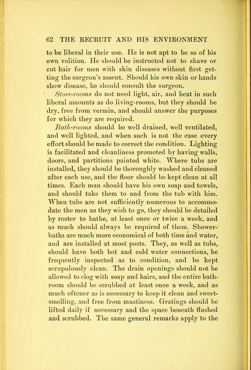 to be liberal in tbeir use. He is not apt to be so of bis own volition. He should be instructed not to shave or cut hair for men with skin diseases without first get- ting the surgeon’s assent. Should his own skin or hands show disease, he should consult the surgeon. Store-rooms do not need light, air, and heat in such liberal amounts as do living-rooms, but they should be dry, free from vermin, and should answer the purposes for which they are required. Bath-rooms should be well drained, well ventilated, and well lighted, and when such is not the case every effort should be made to correct the condition. Lighting is facilitated and cleanliness promoted by having walls, doors, and partitions painted white. Where tubs are installed, they should be thoroughly washed and cleaned after each use, and the floor should be kept clean at all times. Each man should have his own soap and towels, and should take them to and from the tub with him. When tubs are not sufficiently numerous to accommo- date the men as they wish to go, they should be detailed by roster to bathe, at least once or twice a week, and as much should always be required of them. Shower- baths are much more economical of both time and water, and are installed at most posts. They, as well as tubs, should have both hot and cold water connections, be frequently inspected as to condition, and be kept scrupulously clean. The drain openings should not be allowed to clog with soap and hairs, and the entire bath- room should be scrubbed at least once a week, and as much oftener as is necessary to keep it clean and sweet- smelling, and free from mustiness. Gratings should be lifted daily if necessary and the space beneath flushed and scrubbed. The same general remarks apply to the