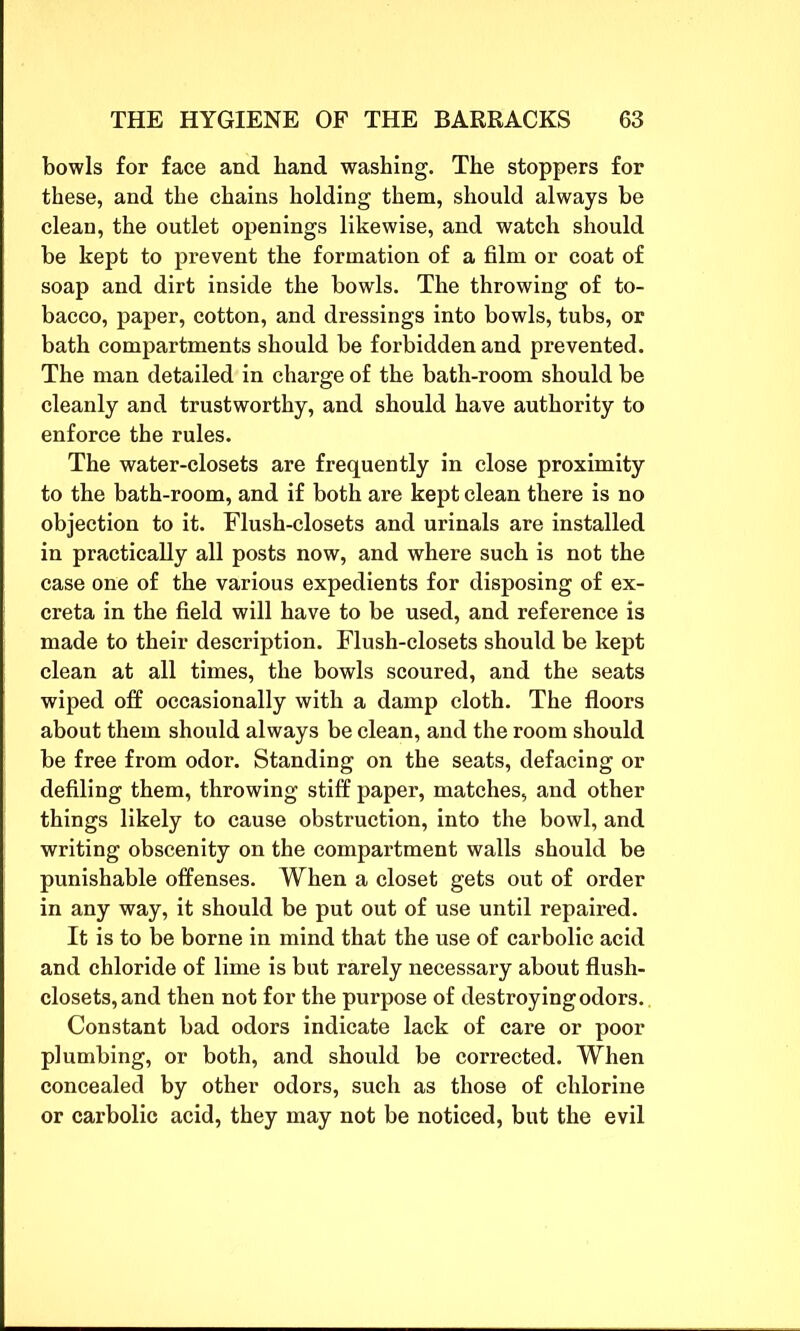 bowls for face and hand washing. The stoppers for these, and the chains holding them, should always be clean, the outlet openings likewise, and watch should be kept to prevent the formation of a film or coat of soap and dirt inside the bowls. The throwing of to- bacco, paper, cotton, and dressings into bowls, tubs, or bath compartments should be forbidden and prevented. The man detailed in charge of the bath-room should be cleanly and trustworthy, and should have authority to enforce the rules. The water-closets are frequently in close proximity to the bath-room, and if both are kept clean there is no objection to it. Flush-closets and urinals are installed in practically all posts now, and where such is not the case one of the various expedients for disposing of ex- creta in the field will have to be used, and reference is made to their description. Flush-closets should be kept clean at all times, the bowls scoured, and the seats wiped off occasionally with a damp cloth. The floors about them should always be clean, and the room should be free from odor. Standing on the seats, defacing or defiling them, throwing stiff paper, matches, and other things likely to cause obstruction, into the bowl, and writing obscenity on the compartment walls should be punishable offenses. When a closet gets out of order in any way, it should be put out of use until repaired. It is to be borne in mind that the use of carbolic acid and chloride of lime is but rarely necessary about flush- closets, and then not for the purpose of destroying odors.. Constant bad odors indicate lack of care or poor plumbing, or both, and should be corrected. When concealed by other odors, such as those of chlorine or carbolic acid, they may not be noticed, but the evil