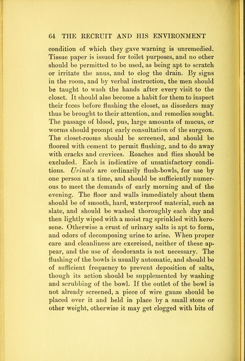 condition of which they gave warning is unremedied. Tissue paper is issued for toilet purposes, and no other should be permitted to be used, as being apt to scratch or irritate the anus, and to clog the drain. By signs in the room, and by verbal instruction, the men should be taught to wash the hands after every visit to the closet. It should also become a habit for them to inspect their feces before flushing the closet, as disorders may thus be brought to their attention, and remedies sought. The passage of blood, pus, large amounts of mucus, or worms should prompt early consultation of the surgeon. The closet-rooms should be screened, and should be floored with cement to permit flushing, and to do away with cracks and crevices. Roaches and flies should be excluded. Each is indicative of unsatisfactory condi- tions. Urinals are ordinarily flush-bowls, for use by one person at a time, and should be sufficiently numer- ous to meet the demands of early morning and of the evening. The floor and walls immediately about them should be of smooth, hard, waterproof material, such as slate, and should be washed thoroughly each day and then lightly wiped with a moist rag sprinkled with kero- sene. Otherwise a crust of urinary salts is apt to form, and odors of decomposing urine to arise. When proper care and cleanliness are exercised, neither of these ap- pear, and the use of deodorants is not necessary. The flushing of the bowls is usually automatic, and should be of sufficient frequency to prevent deposition of salts, though its action should be supplemented by washing and scrubbing of the bowl. If the outlet of the bowl is not already screened, a piece of wire gauze should be placed over it and held in place by a small stone or other weight, otherwise it may get clogged with bits of