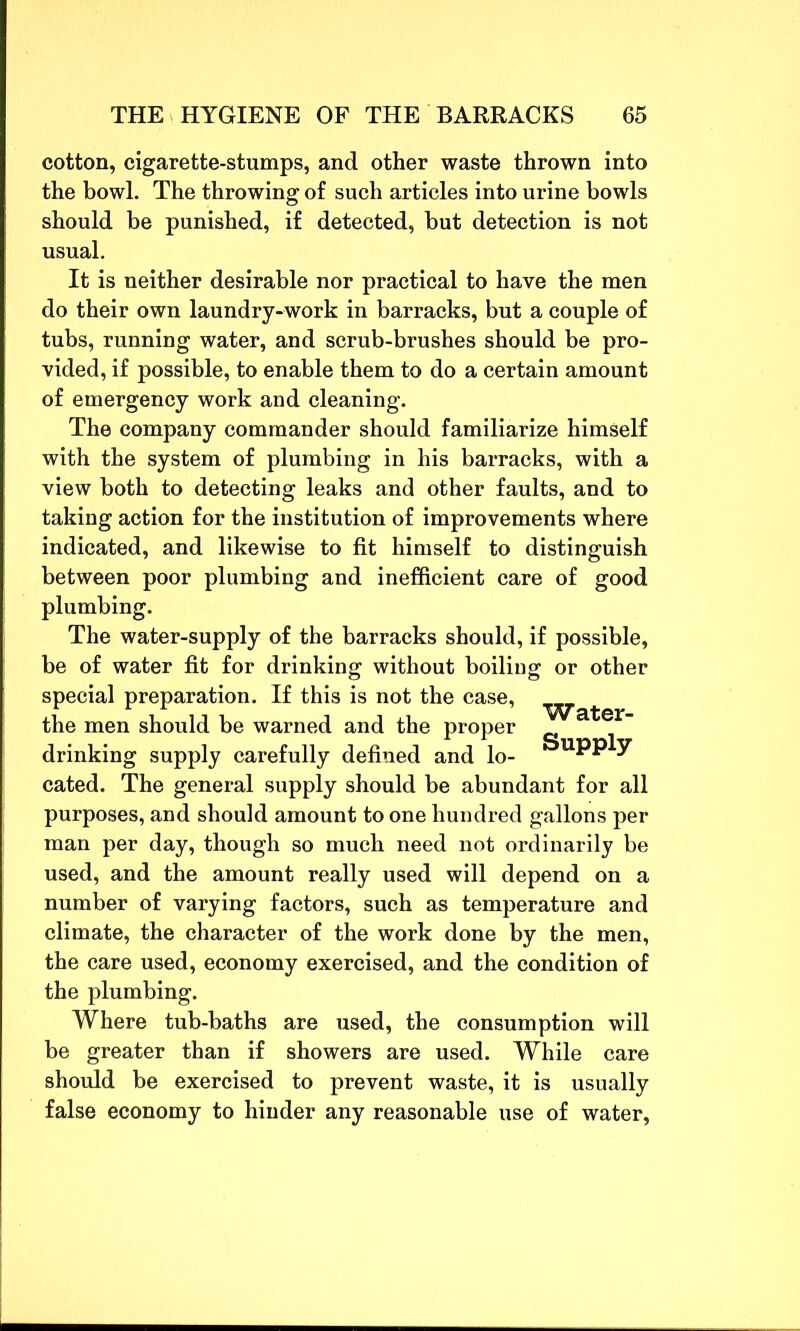 cotton, cigarette-stumps, and other waste thrown into the bowl. The throwing of such articles into urine bowls should be punished, if detected, but detection is not usual. It is neither desirable nor practical to have the men do their own laundry-work in barracks, but a couple of tubs, running water, and scrub-brushes should be pro- vided, if possible, to enable them to do a certain amount of emergency work and cleaning. The company commander should familiarize himself with the system of plumbing in his barracks, with a view both to detecting leaks and other faults, and to taking action for the institution of improvements where indicated, and likewise to fit himself to distinguish between poor plumbing and inefficient care of good plumbing. The water-supply of the barracks should, if possible, be of water fit for drinking without boiling or other special preparation. If this is not the case, the men should be warned and the proper drinking supply carefully defined and lo- Water- Supply cated. The general supply should be abundant for all purposes, and should amount to one hundred gallons per man per day, though so much need not ordinarily be used, and the amount really used will depend on a number of varying factors, such as temperature and climate, the character of the work done by the men, the care used, economy exercised, and the condition of the plumbing. Where tub-baths are used, the consumption will be greater than if showers are used. While care should be exercised to prevent waste, it is usually false economy to hinder any reasonable use of water,