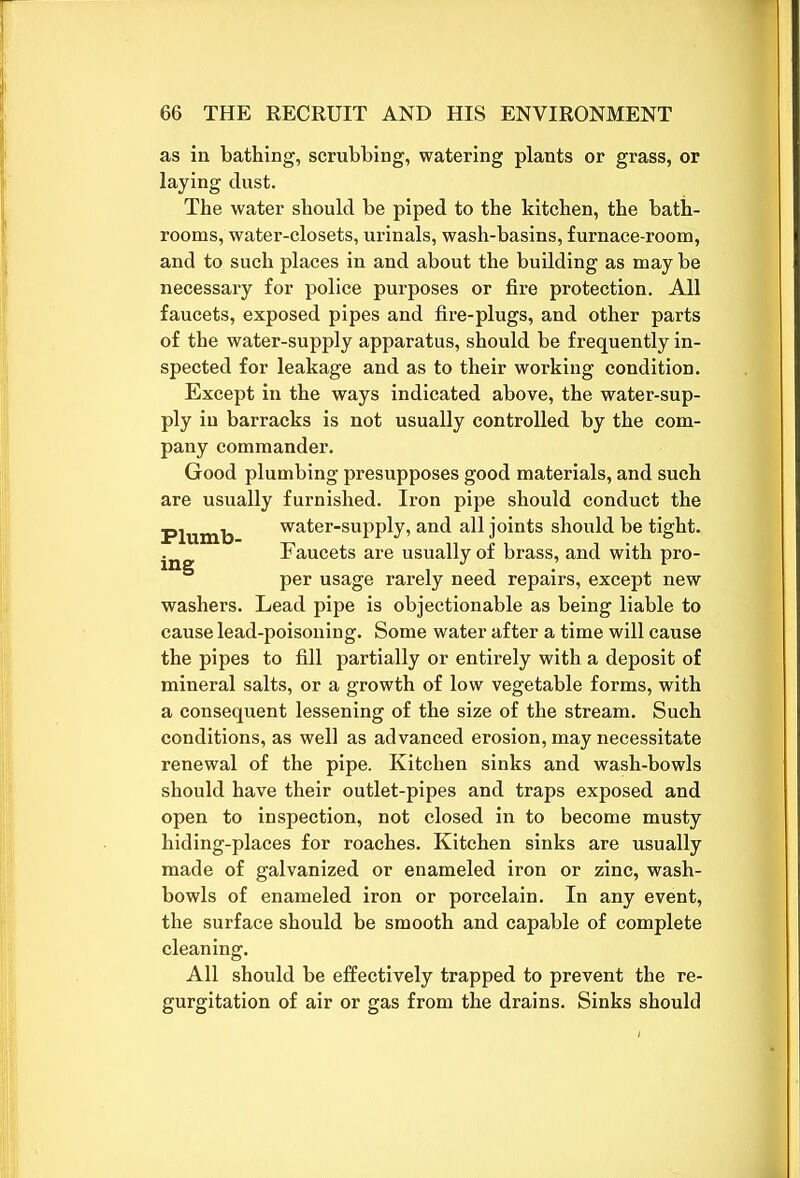 as in bathing, scrubbing, watering plants or grass, or laying dust. The water should be piped to the kitchen, the bath- rooms, water-closets, urinals, wash-basins, furnace-room, and to such places in and about the building as may be necessary for police purposes or fire protection. All faucets, exposed pipes and fire-plugs, and other parts of the water-supply apparatus, should be frequently in- spected for leakage and as to their working condition. Except in the ways indicated above, the water-sup- ply in barracks is not usually controlled by the com- pany commander. Good plumbing presupposes good materials, and such are usually furnished. Iron pipe should conduct the Plumb water-supply, and all joints should be tight. Faucets are usually of brass, and with pro- ing i j • . * per usage rarely need repairs, except new washers. Lead pipe is objectionable as being liable to cause lead-poisoning. Some water after a time will cause the pipes to fill partially or entirely with a deposit of mineral salts, or a growth of low vegetable forms, with a consequent lessening of the size of the stream. Such conditions, as well as advanced erosion, may necessitate renewal of the pipe. Kitchen sinks and wash-bowls should have their outlet-pipes and traps exposed and open to inspection, not closed in to become musty hiding-places for roaches. Kitchen sinks are usually made of galvanized or enameled iron or zinc, wash- bowls of enameled iron or porcelain. In any event, the surface should be smooth and capable of complete cleaning. All should be effectively trapped to prevent the re- gurgitation of air or gas from the drains. Sinks should